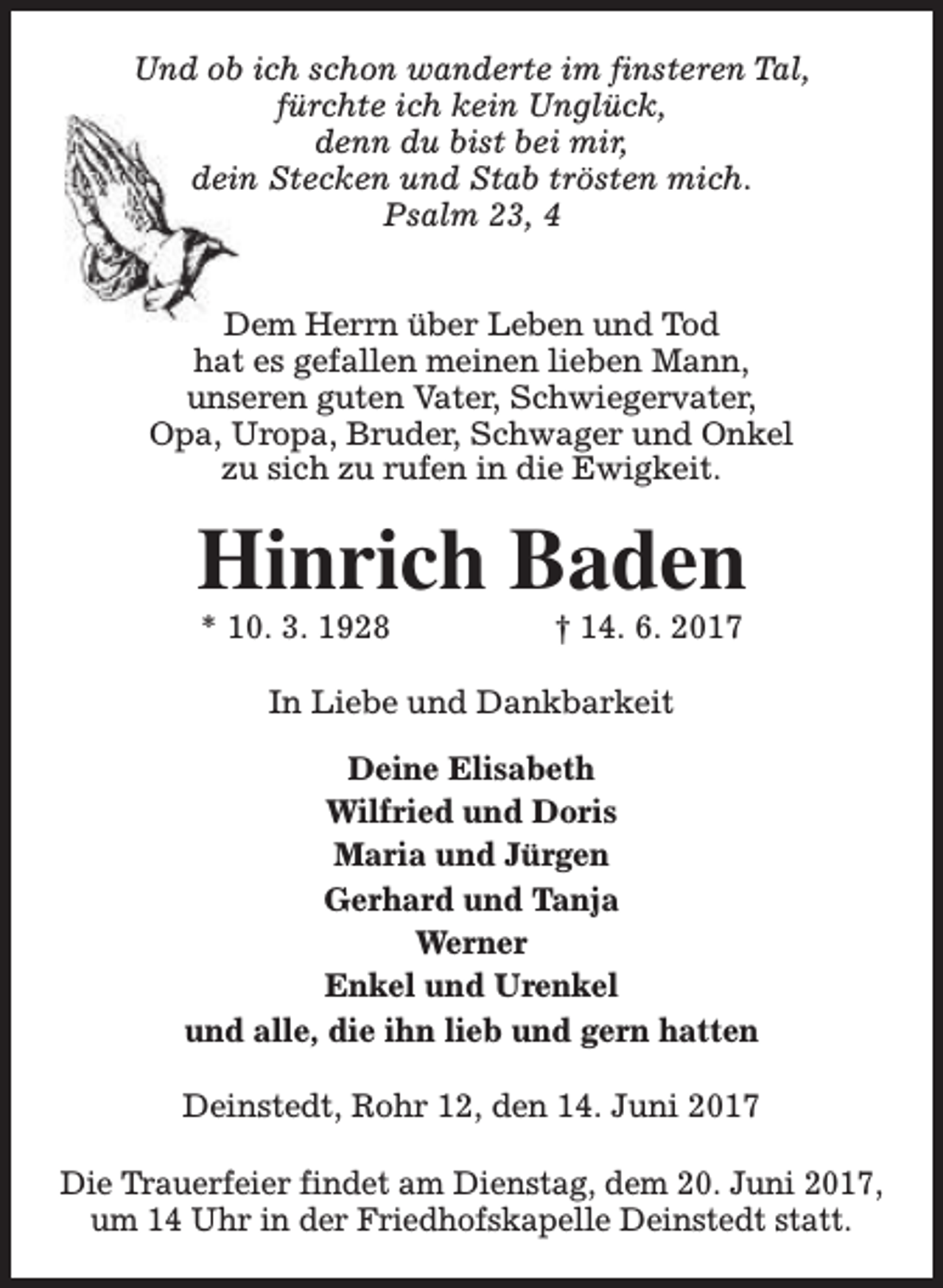 <p>Und ob ich schon wanderte im finsteren Tal,<br />fürchte ich kein Unglück,<br />denn du bist bei mir,<br />dein Stecken und Stab trösten mich.<br />Psalm 23, 4<br />Dem Herrn über Leben und Tod<br />hat es gefallen meinen lieben Mann,<br />unseren guten Vater, Schwiegervater,<br />Opa, Uropa, Bruder, Schwager und Onkel<br />zu sich zu rufen in die Ewigkeit.</p><p>Hinrich Baden<br />* 10. 3. 1928</p><p>† 14. 6. 2017</p><p>In Liebe und Dankbarkeit<br />Deine Elisabeth<br />Wilfried und Doris<br />Maria und Jürgen<br />Gerhard und Tanja<br />Werner<br />Enkel und Urenkel<br />und alle, die ihn lieb und gern hatten<br />Deinstedt, Rohr 12, den 14. Juni 2017<br />Die Trauerfeier findet am Dienstag, dem 20. Juni 2017,<br />um 14 Uhr in der Friedhofskapelle Deinstedt statt.</p>