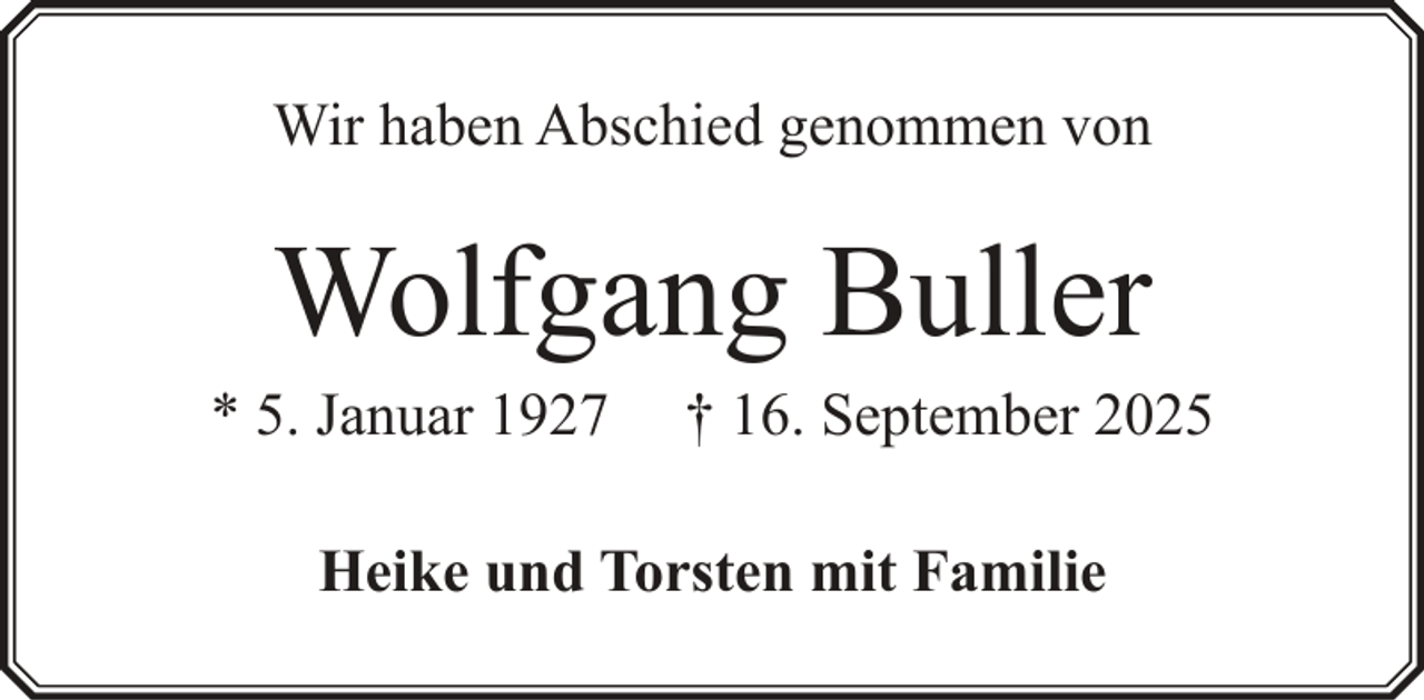 <p>Wir haben Abschied genommen von</p><p>Wolfgang Buller<br />* 5. Januar 1927</p><p>† 16. September 2025</p><p>Heike und Torsten mit Familie</p>