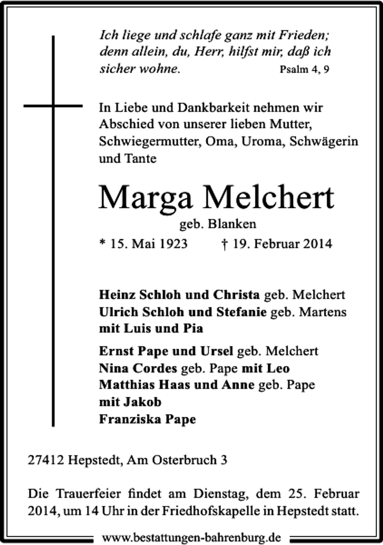 <p>Ich liege und schlafe ganz mit Frieden;<br />denn allein, du, Herr, hilfst mir, daß ich<br />sicher wohne.<br />Psalm 4, 9<br />In Liebe und Dankbarkeit nehmen wir<br />Abschied von unserer lieben Mutter,<br />Schwiegermutter, Oma, Uroma, Schwägerin<br />und Tante</p><p>Marga Melchert</p><p>geb. Blanken<br />* 15. Mai 1923<br />† 19. Februar 2014</p><p>Heinz Schloh und Christa geb. Melchert<br />Ulrich Schloh und Stefanie geb. Martens<br />mit Luis und Pia<br />Ernst Pape und Ursel geb. Melchert<br />Nina Cordes geb. Pape mit Leo<br />Matthias Haas und Anne geb. Pape<br />mit Jakob<br />Franziska Pape<br />27412 Hepstedt, Am Osterbruch 3<br />Die Trauerfeier ﬁndet am Dienstag, dem 25. Februar<br />2014, um 14 Uhr in der Friedhofskapelle in Hepstedt statt.<br />www.bestattungen-bahrenburg.de</p>