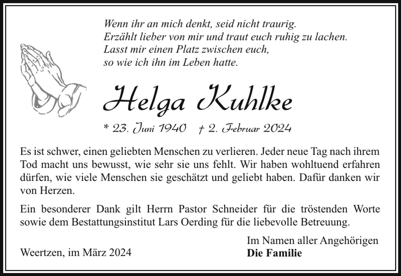 <p>Wenn ihr an mich denkt, seid nicht traurig.<br />Erzählt lieber von mir und traut euch ruhig zu lachen.<br />Lasst mir einen Platz zwischen euch,<br />so wie ich ihn im Leben hatte.</p><p>Helga Kuhlke<br />* 23. Juni 1940 † 2. Februar 2024</p><p>Es ist schwer, einen geliebten Menschen zu verlieren. Jeder neue Tag nach ihrem<br />Tod macht uns bewusst, wie sehr sie uns fehlt. Wir haben wohltuend erfahren<br />dürfen, wie viele Menschen sie geschätzt und geliebt haben. Dafür danken wir<br />von Herzen.<br />Ein besonderer Dank gilt Herrn Pastor Schneider für die tröstenden Worte<br />sowie dem Bestattungsinstitut Lars Oerding für die liebevolle Betreuung.<br />Weertzen, im März 2024</p><p>Im Namen aller Angehörigen<br />Die Familie</p>
