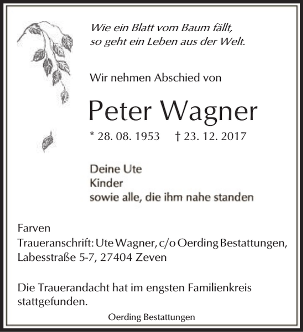 <p>Wie ein Blatt vom Baum fällt,<br />so geht ein Leben aus der Welt.</p><p>Wir nehmen Abschied von</p><p>Peter Wagner<br />* 28. 08. 1953</p><p>† 23. 12. 2017</p><p>Farven<br />Traueranschrift: Ute Wagner, c/o Oerding Bestattungen,<br />Labesstraße 5-7, 27404 Zeven<br />Die Trauerandacht hat im engsten Familienkreis<br />stattgefunden.<br />Oerding Bestattungen</p>