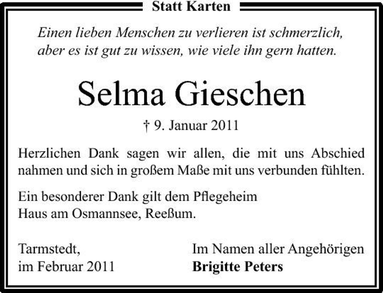 <p>Statt Karten Einen lieben Menschen zu verlieren ist schmerzlich, aber es ist gut zu wissen, wie viele ihn gern hatten.</p><p>Selma Gieschen<br />† 9. Januar 2011<br />Herzlichen Dank sagen wir allen, die mit uns Abschied nahmen und sich in großem Maße mit uns verbunden fühlten. Ein besonderer Dank gilt dem Pﬂegeheim Haus am Osmannsee, Reeßum.</p><p>Tarmstedt, im Februar 2011</p><p>Im Namen aller Angehörigen Brigitte Peters</p>