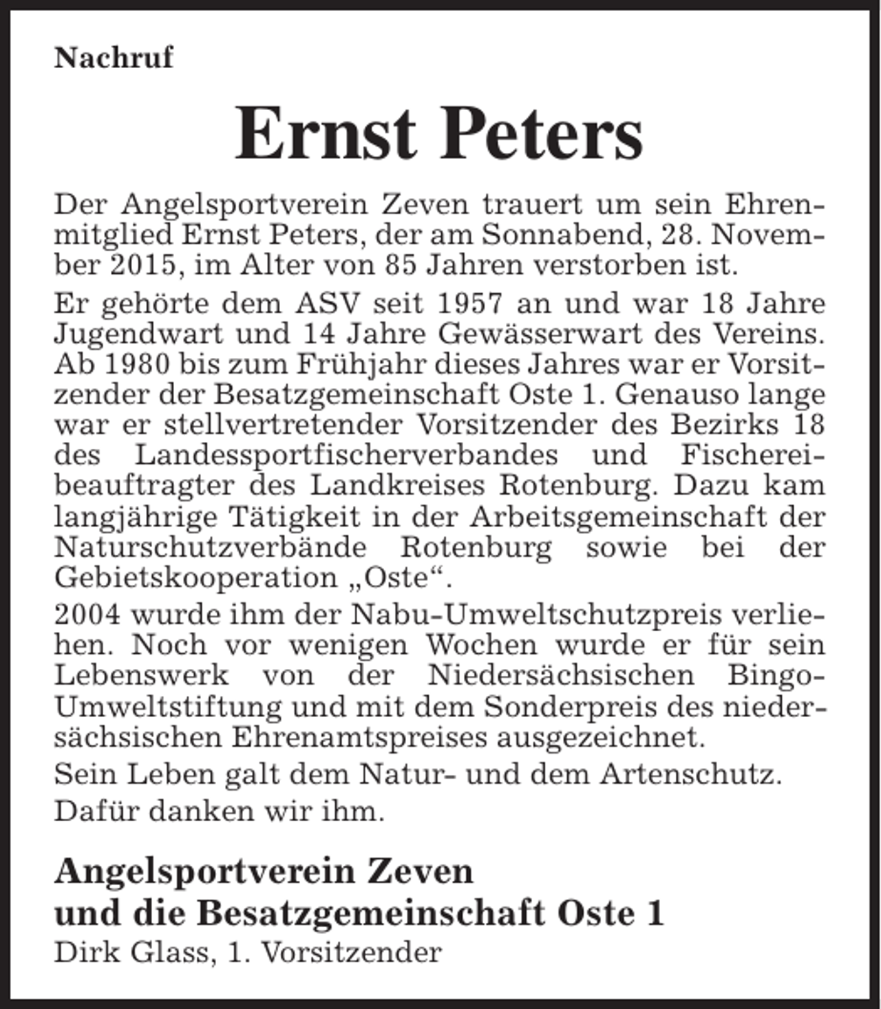 <p>Nachruf</p><p>Ernst Peters</p><p>Der Angelsportverein Zeven trauert um sein Ehrenmitglied Ernst Peters, der am Sonnabend, 28. November 2015, im Alter von 85 Jahren verstorben ist.<br />Er gehörte dem ASV seit 1957 an und war 18 Jahre<br />Jugendwart und 14 Jahre Gewässerwart des Vereins.<br />Ab 1980 bis zum Frühjahr dieses Jahres war er Vorsitzender der Besatzgemeinschaft Oste 1. Genauso lange<br />war er stellvertretender Vorsitzender des Bezirks 18<br />des Landessportfischerverbandes und Fischereibeauftragter des Landkreises Rotenburg. Dazu kam<br />langjährige Tätigkeit in der Arbeitsgemeinschaft der<br />Naturschutzverbände Rotenburg sowie bei der<br />Gebietskooperation „Oste“.<br />2004 wurde ihm der Nabu-Umweltschutzpreis verliehen. Noch vor wenigen Wochen wurde er für sein<br />Lebenswerk von der Niedersächsischen BingoUmweltstiftung und mit dem Sonderpreis des niedersächsischen Ehrenamtspreises ausgezeichnet.<br />Sein Leben galt dem Natur- und dem Artenschutz.<br />Dafür danken wir ihm.</p><p>Angelsportverein Zeven<br />und die Besatzgemeinschaft Oste 1<br />Dirk Glass, 1. Vorsitzender</p>