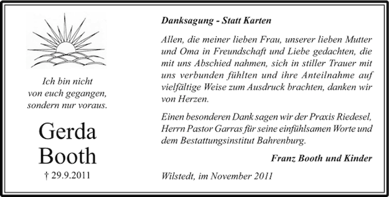 <p>Danksagung - Statt Karten</p><p>Ich bin nicht<br />von euch gegangen,<br />sondern nur voraus.</p><p>Gerda<br />Booth<br />† 29.9.2011</p><p>Allen, die meiner lieben Frau, unserer lieben Mutter<br />und Oma in Freundschaft und Liebe gedachten, die<br />mit uns Abschied nahmen, sich in stiller Trauer mit<br />uns verbunden fühlten und ihre Anteilnahme auf<br />vielfältige Weise zum Ausdruck brachten, danken wir<br />von Herzen.<br />Einen besonderen Dank sagen wir der Praxis Riedesel,<br />Herrn Pastor Garras für seine einfühlsamen Worte und<br />dem Bestattungsinstitut Bahrenburg.<br />Franz Booth und Kinder<br />Wilstedt, im November 2011</p>