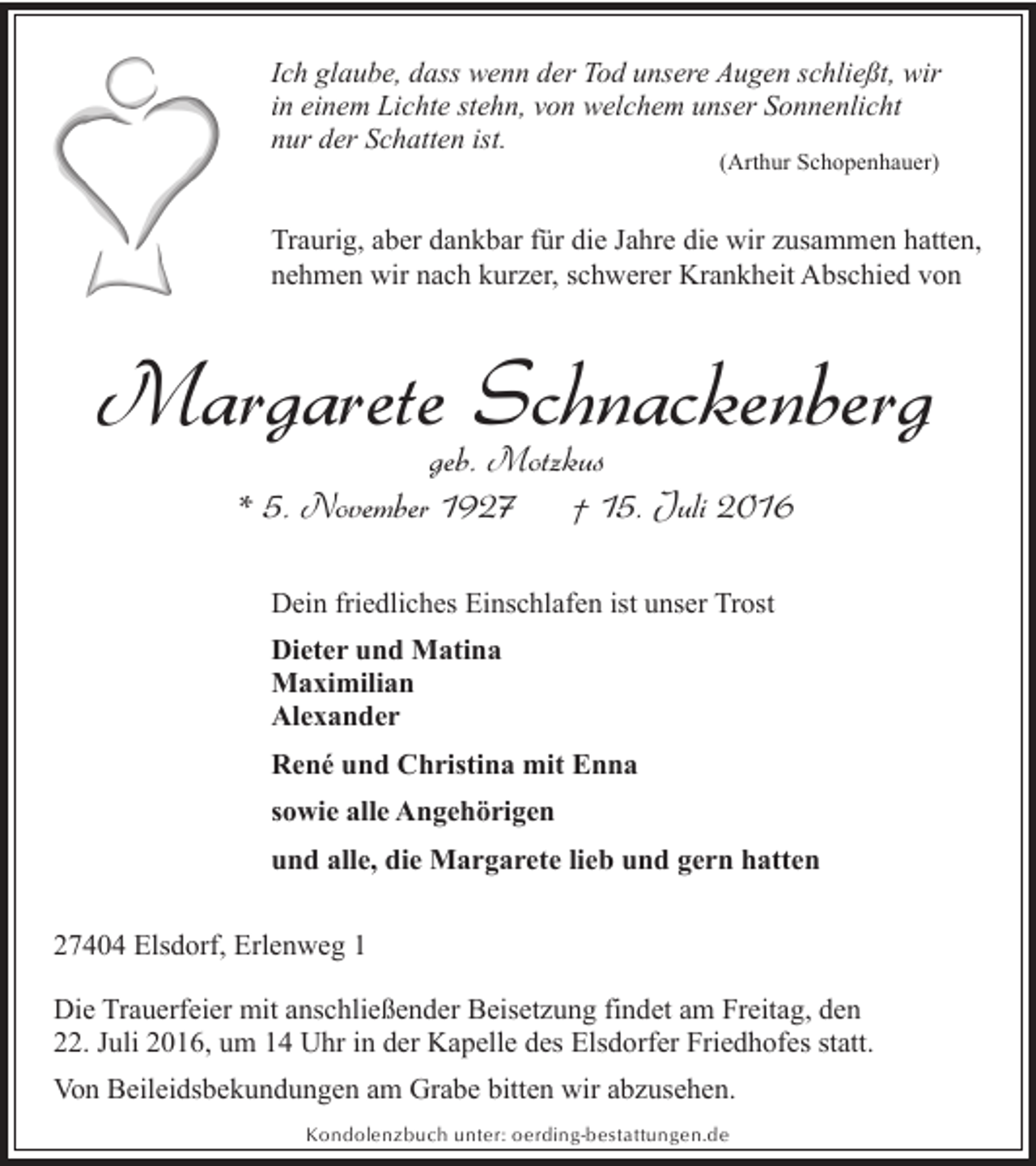 <p>Ich glaube, dass wenn der Tod unsere Augen schließt, wir<br />in einem Lichte stehn, von welchem unser Sonnenlicht<br />nur der Schatten ist.<br />(Arthur Schopenhauer)</p><p>Traurig, aber dankbar für die Jahre die wir zusammen hatten,<br />nehmen wir nach kurzer, schwerer Krankheit Abschied von</p><p>Margarete Schnackenberg<br />geb. Motzkus<br />* 5. November 1927<br />† 15. Juli 2016<br />Dein friedliches Einschlafen ist unser Trost<br />Dieter und Matina<br />Maximilian<br />Alexander<br />René und Christina mit Enna<br />sowie alle Angehörigen<br />und alle, die Margarete lieb und gern hatten<br />27404 Elsdorf, Erlenweg 1<br />Die Trauerfeier mit anschließender Beisetzung findet am Freitag, den<br />22. Juli 2016, um 14 Uhr in der Kapelle des Elsdorfer Friedhofes statt.<br />Von Beileidsbekundungen am Grabe bitten wir abzusehen.<br />Kondolenzbuch unter: oerding-bestattungen.de</p>