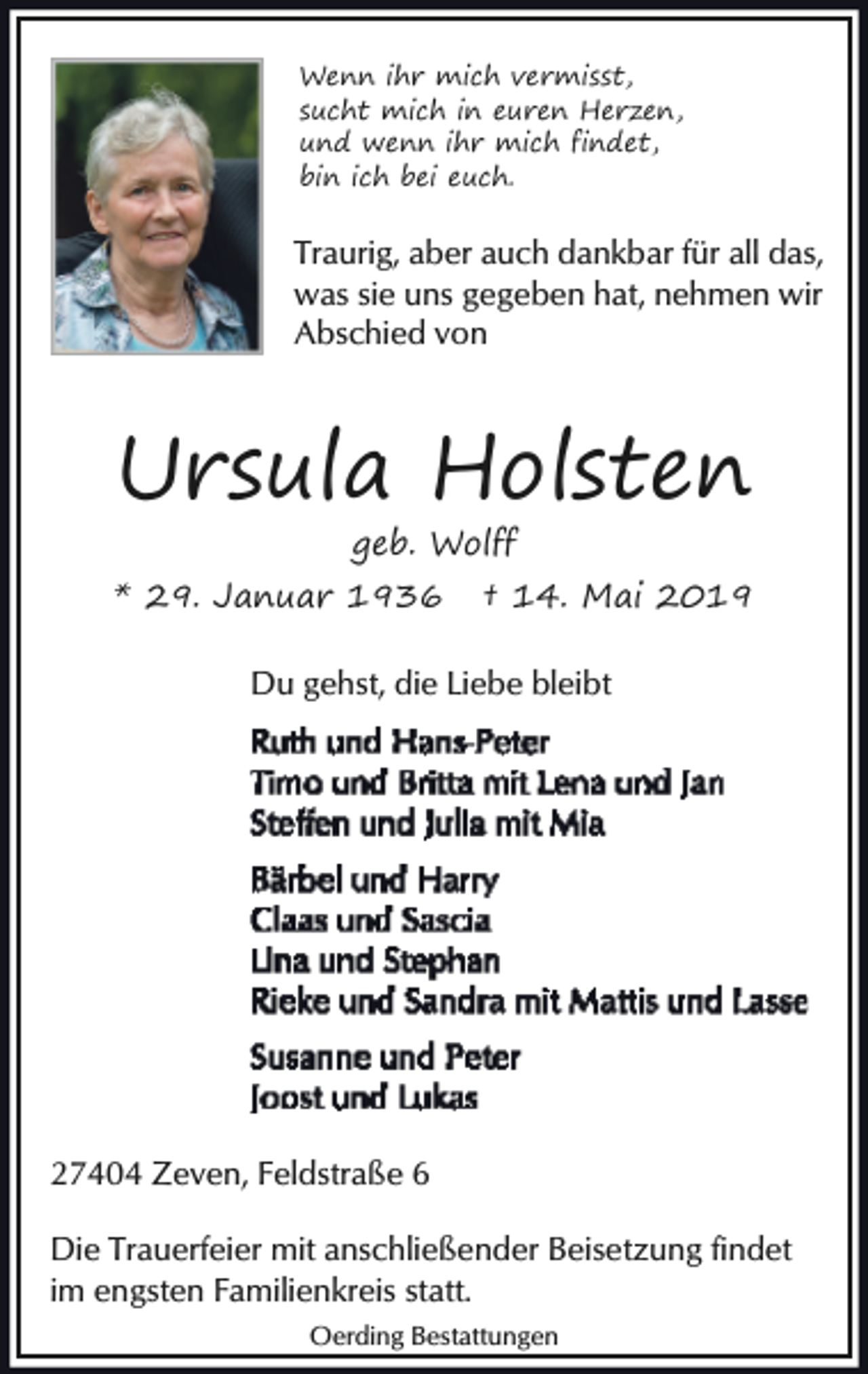<p>Wenn ihr mich vermisst,<br />sucht mich in euren Herzen,<br />und wenn ihr mich findet,<br />bin ich bei euch.</p><p>Traurig, aber auch dankbar für all das,<br />was sie uns gegeben hat, nehmen wir<br />Abschied von</p><p>Ursula Holsten<br />geb. Wolff</p><p>* 29. Januar 1936</p><p>† 14. Mai 2019</p><p>Du gehst, die Liebe bleibt</p><p>27404 Zeven, Feldstraße 6<br />Die Trauerfeier mit anschließender Beisetzung findet<br />im engsten Familienkreis statt.<br />Oerding Bestattungen</p>