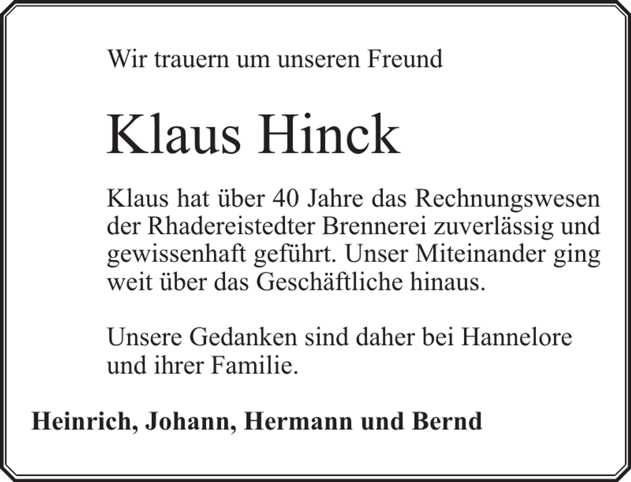 <p>Wir trauern um unseren Freund</p><p>Klaus Hinck<br />Klaus hat über 40 Jahre das Rechnungswesen<br />der Rhadereistedter Brennerei zuverlässig und<br />gewissenhaft geführt. Unser Miteinander ging<br />weit über das Geschäftliche hinaus.<br />Unsere Gedanken sind daher bei Hannelore<br />und ihrer Familie.<br />Heinrich, Johann, Hermann und Bernd</p>