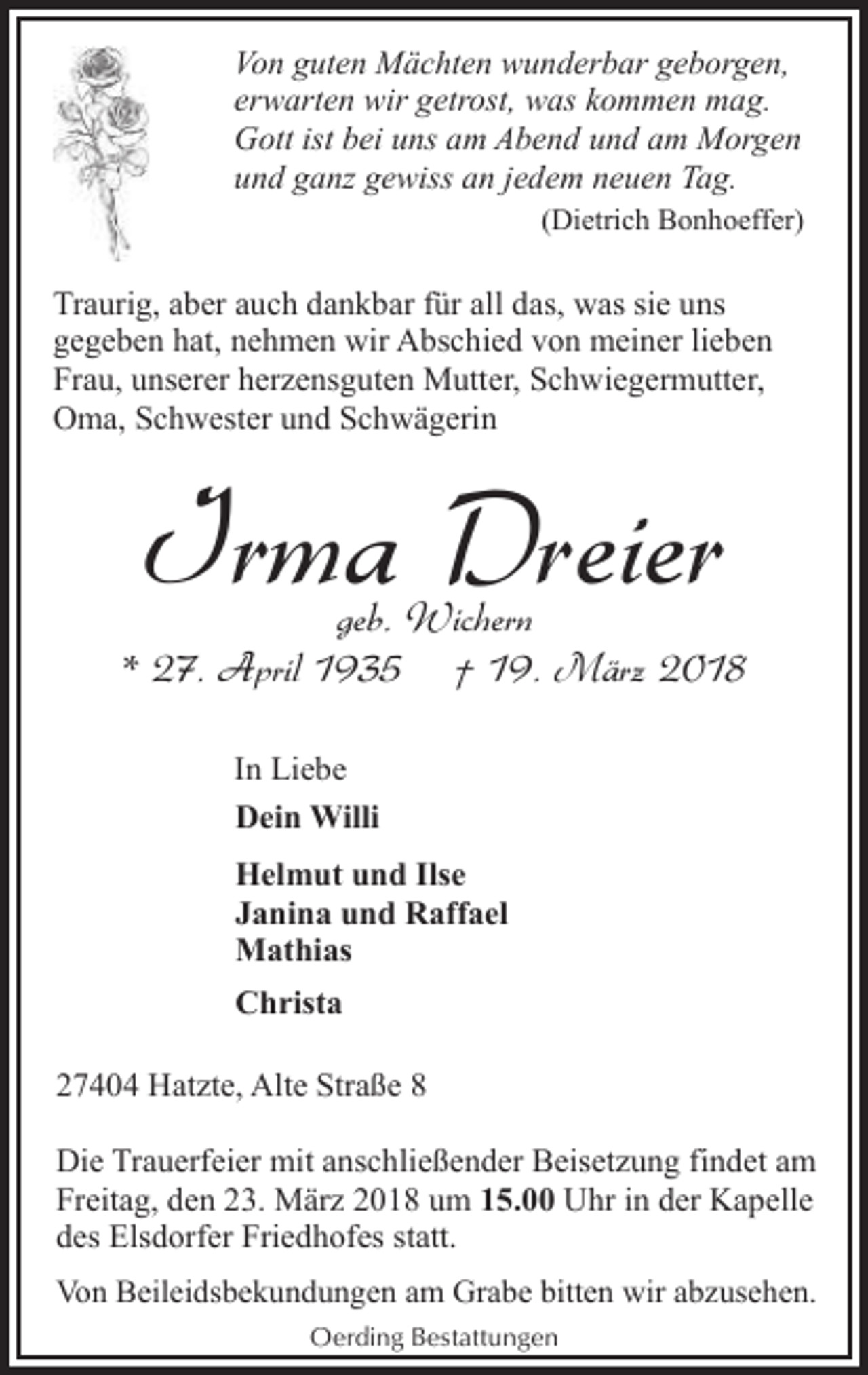 <p>Von guten Mächten wunderbar geborgen,<br />erwarten wir getrost, was kommen mag.<br />Gott ist bei uns am Abend und am Morgen<br />und ganz gewiss an jedem neuen Tag.<br />(Dietrich Bonhoeffer)</p><p>Traurig, aber auch dankbar für all das, was sie uns<br />gegeben hat, nehmen wir Abschied von meiner lieben<br />Frau, unserer herzensguten Mutter, Schwiegermutter,<br />Oma, Schwester und Schwägerin</p><p>Irma Dreier</p><p>geb. Wichern<br />* 27. April 1935 † 19. März 2018<br />In Liebe<br />Dein Willi<br />Helmut und Ilse<br />Janina und Raffael<br />Mathias<br />Christa<br />27404 Hatzte, Alte Straße 8<br />Die Trauerfeier mit anschließender Beisetzung findet am<br />Freitag, den 23. März 2018 um 15.00 Uhr in der Kapelle<br />des Elsdorfer Friedhofes statt.<br />Von Beileidsbekundungen am Grabe bitten wir abzusehen.<br />Oerding Bestattungen</p>
