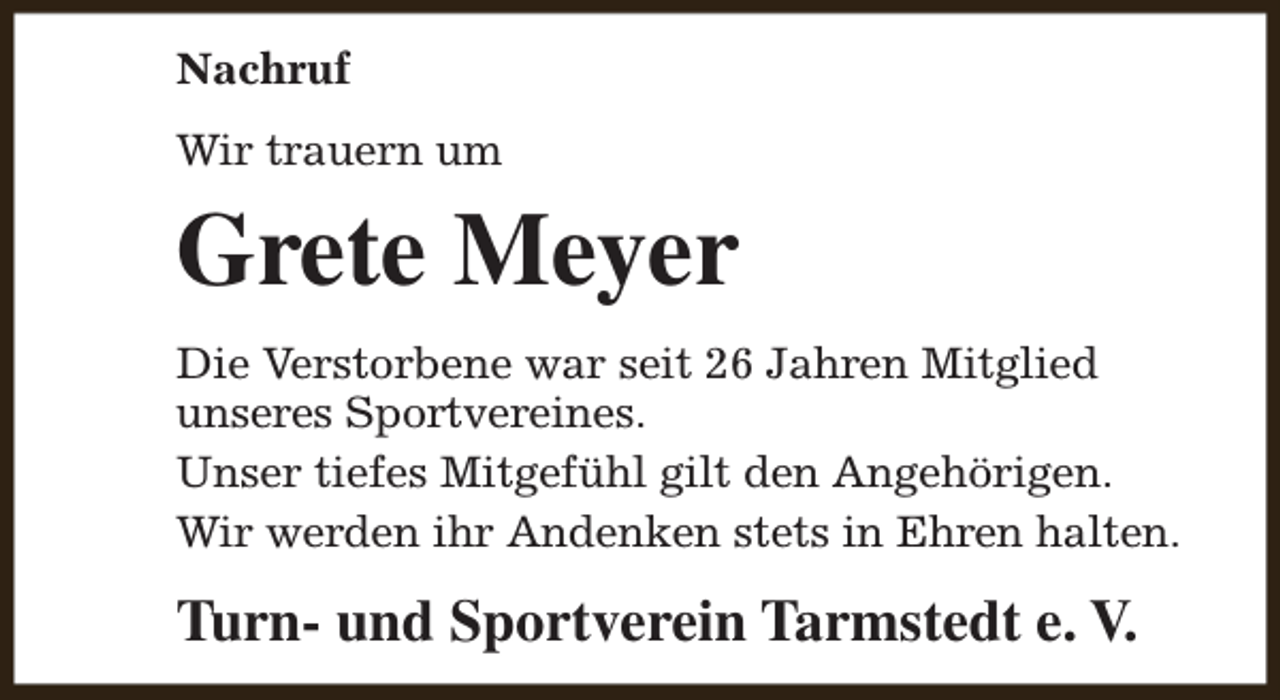 <p>Nachruf<br />Wir trauern um</p><p>Grete Meyer<br />Die Verstorbene war seit 26 Jahren Mitglied<br />unseres Sportvereines.<br />Unser tiefes Mitgefühl gilt den Angehörigen.<br />Wir werden ihr Andenken stets in Ehren halten.</p><p>Turn- und Sportverein Tarmstedt e. V.</p>