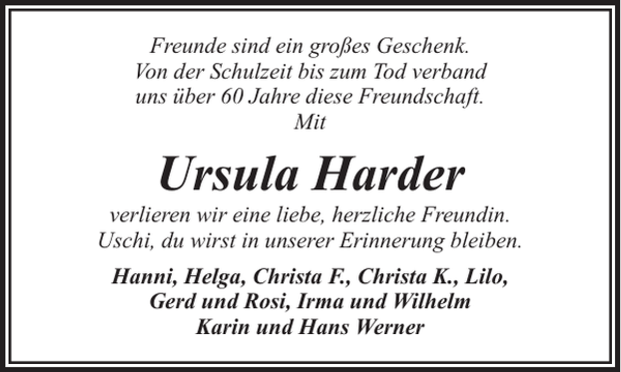 <p>Freunde sind ein großes Geschenk.<br />Von der Schulzeit bis zum Tod verband<br />uns über 60 Jahre diese Freundschaft.<br />Mit</p><p>Ursula Harder</p><p>verlieren wir eine liebe, herzliche Freundin.<br />Uschi, du wirst in unserer Erinnerung bleiben.<br />Hanni, Helga, Christa F., Christa K., Lilo,<br />Gerd und Rosi, Irma und Wilhelm<br />Karin und Hans Werner</p>