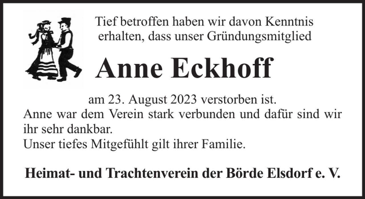 <p>Tief betroffen haben wir davon Kenntnis<br />erhalten, dass unser Gründungsmitglied</p><p>Anne Eckhoff<br />am 23. August 2023 verstorben ist.<br />Anne war dem Verein stark verbunden und dafür sind wir<br />ihr sehr dankbar.<br />Unser tiefes Mitgefühlt gilt ihrer Familie.</p><p>Heimat- und Trachtenverein der Börde Elsdorf e. V.</p>