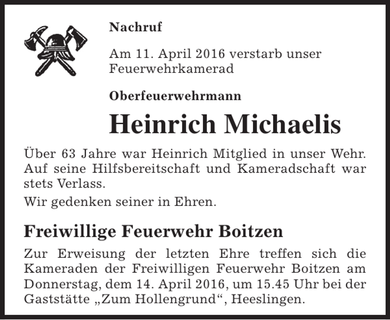 <p>Nachruf<br />Am 11. April 2016 verstarb unser<br />Feuerwehrkamerad<br />Oberfeuerwehrmann</p><p>Heinrich Michaelis<br />Über 63 Jahre war Heinrich Mitglied in unser Wehr.<br />Auf seine Hilfsbereitschaft und Kameradschaft war<br />stets Verlass.<br />Wir gedenken seiner in Ehren.</p><p>Freiwillige Feuerwehr Boitzen<br />Zur Erweisung der letzten Ehre treffen sich die<br />Kameraden der Freiwilligen Feuerwehr Boitzen am<br />Donnerstag, dem 14. April 2016, um 15.45 Uhr bei der<br />Gaststätte „Zum Hollengrund“, Heeslingen.</p>