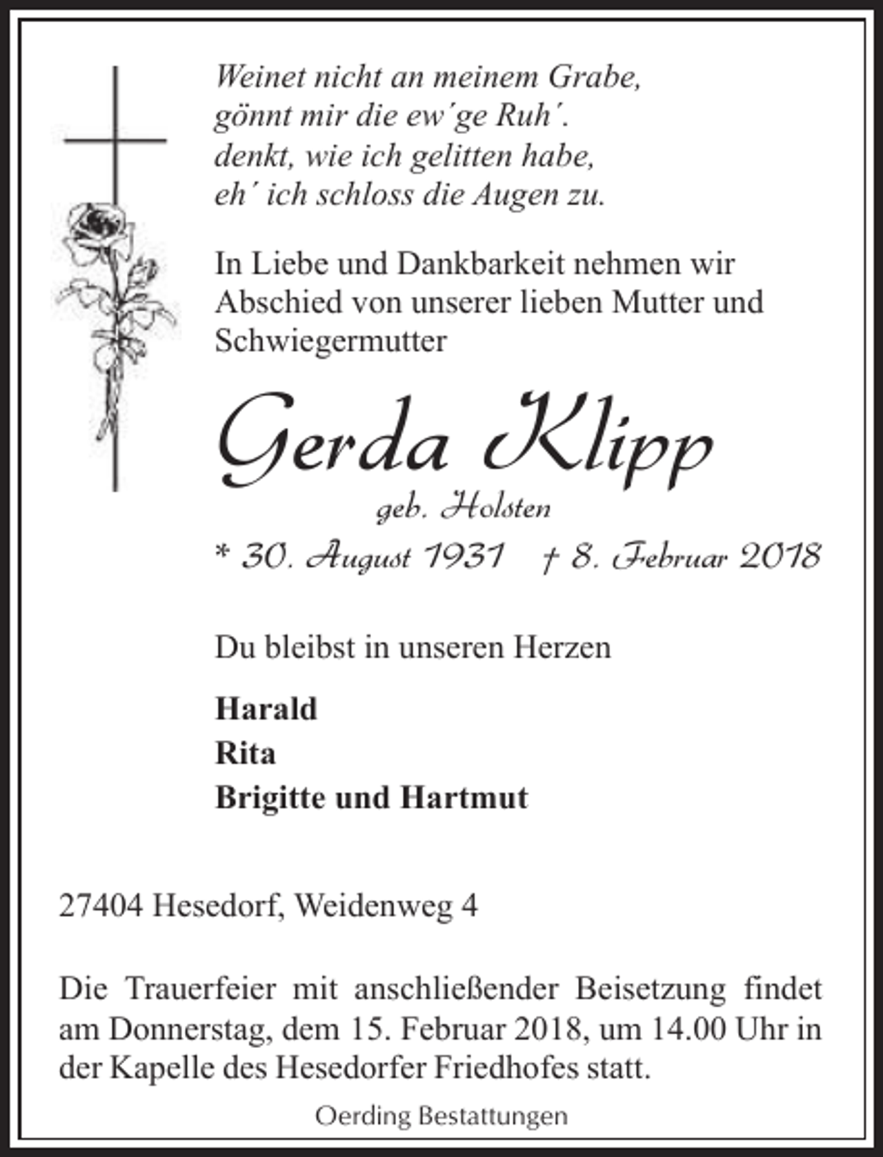<p>Weinet nicht an meinem Grabe,<br />gönnt mir die ew´ge Ruh´.<br />denkt, wie ich gelitten habe,<br />eh´ ich schloss die Augen zu.<br />In Liebe und Dankbarkeit nehmen wir<br />Abschied von unserer lieben Mutter und<br />Schwiegermutter</p><p>Gerda Klipp</p><p>geb. Holsten<br />* 30. August 1931 † 8. Februar 2018<br />Du bleibst in unseren Herzen<br />Harald<br />Rita<br />Brigitte und Hartmut</p><p>27404 Hesedorf, Weidenweg 4<br />Die Trauerfeier mit anschließender Beisetzung findet<br />am Donnerstag, dem 15. Februar 2018, um 14.00 Uhr in<br />der Kapelle des Hesedorfer Friedhofes statt.<br />Oerding Bestattungen</p>