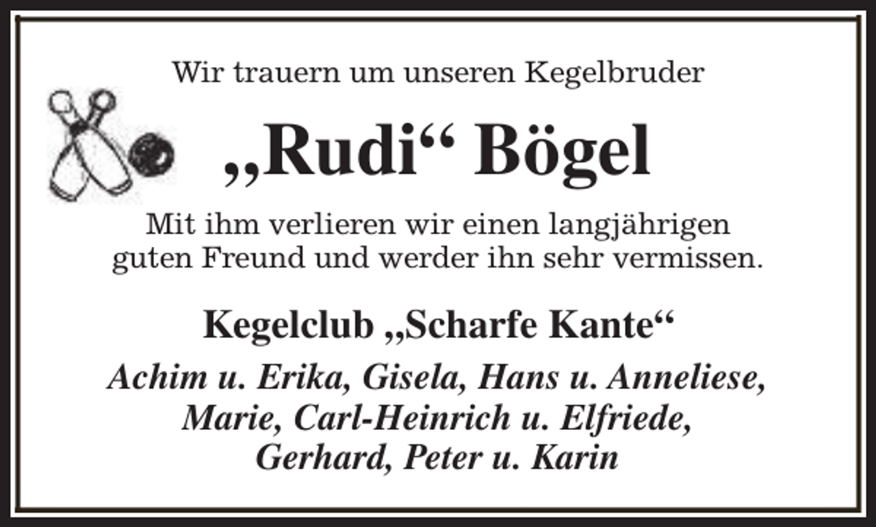 <p>Wir trauern um unseren Kegelbruder</p><p>„Rudi“ Bögel<br />Mit ihm verlieren wir einen langjährigen<br />guten Freund und werder ihn sehr vermissen.</p><p>Kegelclub „Scharfe Kante“<br />Achim u. Erika, Gisela, Hans u. Anneliese,<br />Marie, Carl-Heinrich u. Elfriede,<br />Gerhard, Peter u. Karin</p>