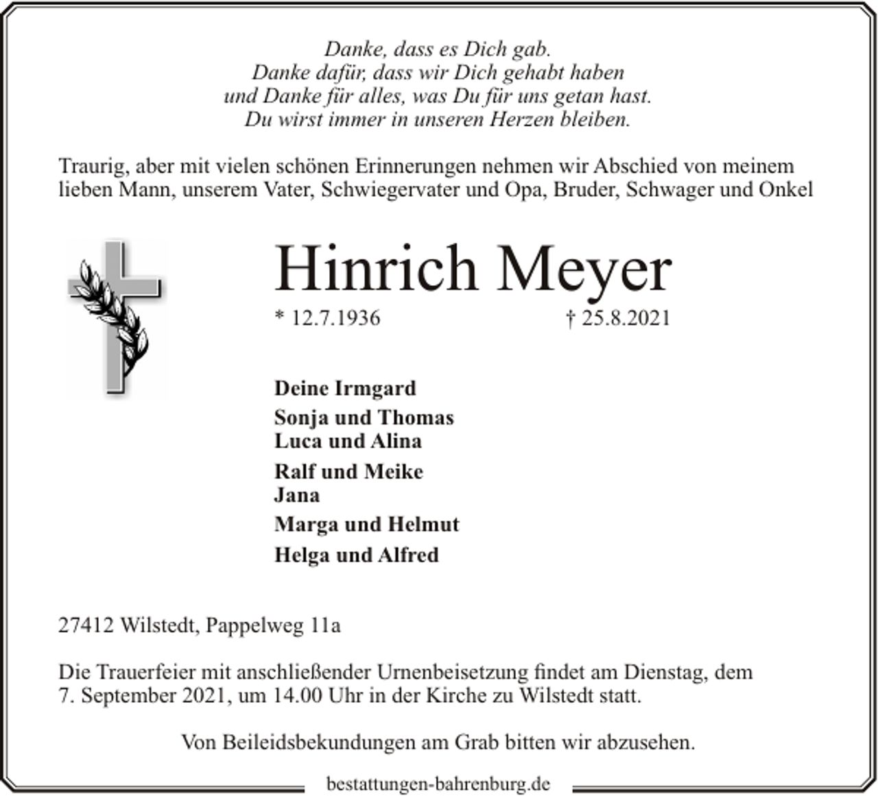 <p>Danke, dass es Dich gab.<br />Danke dafür, dass wir Dich gehabt haben<br />und Danke für alles, was Du für uns getan hast.<br />Du wirst immer in unseren Herzen bleiben.<br />Traurig, aber mit vielen schönen Erinnerungen nehmen wir Abschied von meinem<br />lieben Mann, unserem Vater, Schwiegervater und Opa, Bruder, Schwager und Onkel</p><p>Hinrich Meyer<br />* 12.7.1936</p><p>† 25.8.2021</p><p>Deine Irmgard<br />Sonja und Thomas<br />Luca und Alina<br />Ralf und Meike<br />Jana<br />Marga und Helmut<br />Helga und Alfred<br />27412 Wilstedt, Pappelweg 11a<br />Die Trauerfeier mit anschließender Urnenbeisetzung findet am Dienstag, dem<br />7. September 2021, um 14.00 Uhr in der Kirche zu Wilstedt statt.<br />Von Beileidsbekundungen am Grab bitten wir abzusehen.<br />bestattungen-bahrenburg.de</p>