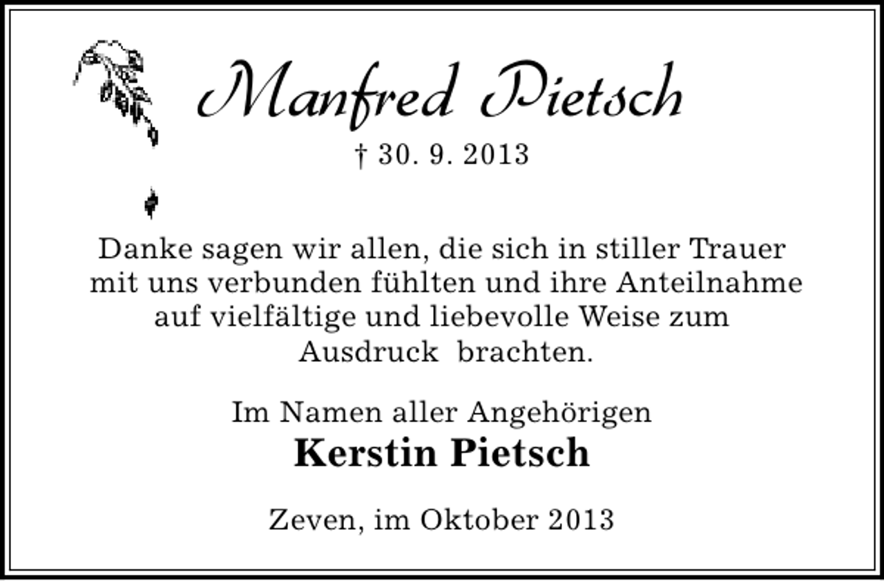 <p>Manfred Pietsch<br />† 30. 9. 2013</p><p>Danke sagen wir allen, die sich in stiller Trauer<br />mit uns verbunden fühlten und ihre Anteilnahme<br />auf vielfältige und liebevolle Weise zum<br />Ausdruck brachten.<br />Im Namen aller Angehörigen</p><p>Kerstin Pietsch</p><p>Zeven, im Oktober 2013</p>