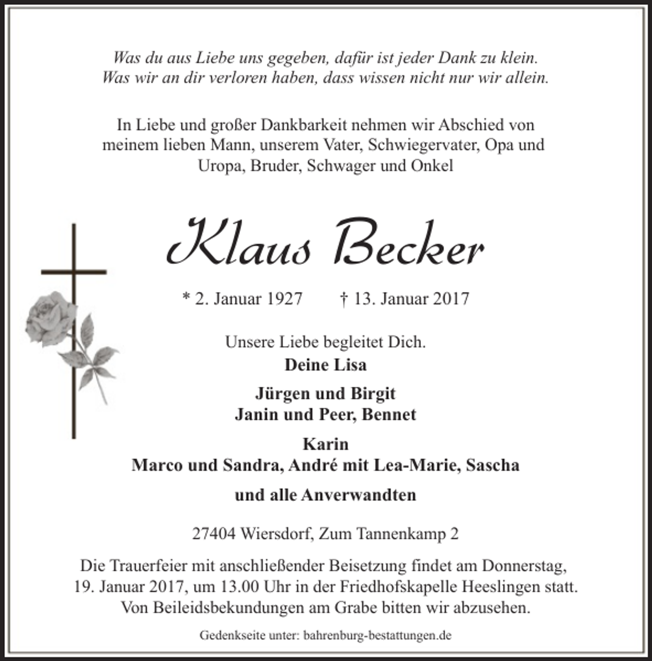 <p>Was du aus Liebe uns gegeben, dafür ist jeder Dank zu klein.<br />Was wir an dir verloren haben, dass wissen nicht nur wir allein.<br />In Liebe und großer Dankbarkeit nehmen wir Abschied von<br />meinem lieben Mann, unserem Vater, Schwiegervater, Opa und<br />Uropa, Bruder, Schwager und Onkel</p><p>Klaus Becker<br />* 2. Januar 1927</p><p>† 13. Januar 2017</p><p>Unsere Liebe begleitet Dich.<br />Deine Lisa</p><p>Jürgen und Birgit<br />Janin und Peer, Bennet<br />Karin<br />Marco und Sandra, André mit Lea-Marie, Sascha<br />und alle Anverwandten<br />27404 Wiersdorf, Zum Tannenkamp 2<br />Die Trauerfeier mit anschließender Beisetzung findet am Donnerstag,<br />19. Januar 2017, um 13.00 Uhr in der Friedhofskapelle Heeslingen statt.<br />Von Beileidsbekundungen am Grabe bitten wir abzusehen.<br />Gedenkseite unter: bahrenburg-bestattungen.de</p>