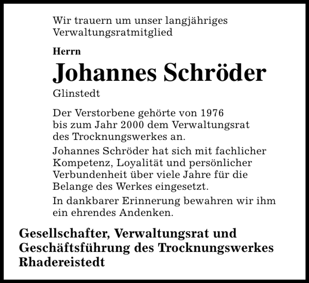 <p>Wir trauern um unser langjähriges<br />Verwaltungsratmitglied<br />Herrn</p><p>Johannes Schröder<br />Glinstedt</p><p>Der Verstorbene gehörte von 1976<br />bis zum Jahr 2000 dem Verwaltungsrat<br />des Trocknungswerkes an.<br />Johannes Schröder hat sich mit fachlicher<br />Kompetenz, Loyalität und persönlicher<br />Verbundenheit über viele Jahre für die<br />Belange des Werkes eingesetzt.<br />In dankbarer Erinnerung bewahren wir ihm<br />ein ehrendes Andenken.</p><p>Gesellschafter, Verwaltungsrat und<br />Geschäftsführung des Trocknungswerkes<br />Rhadereistedt</p>