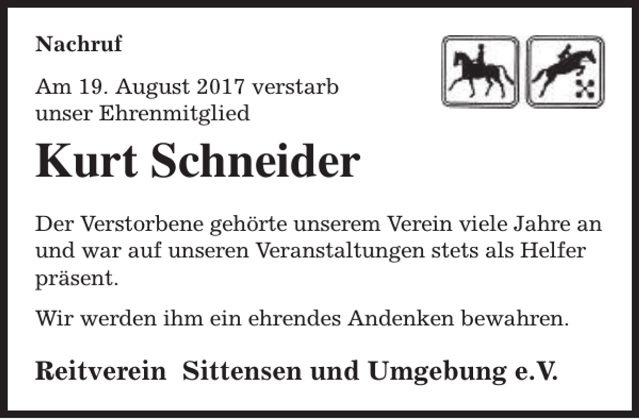 <p>Nachruf<br />Am 19. August 2017 verstarb<br />unser Ehrenmitglied</p><p>Kurt Schneider<br />Der Verstorbene gehörte unserem Verein viele Jahre an<br />und war auf unseren Veranstaltungen stets als Helfer<br />präsent.<br />Wir werden ihm ein ehrendes Andenken bewahren.</p><p>Reitverein Sittensen und Umgebung e.V.</p>