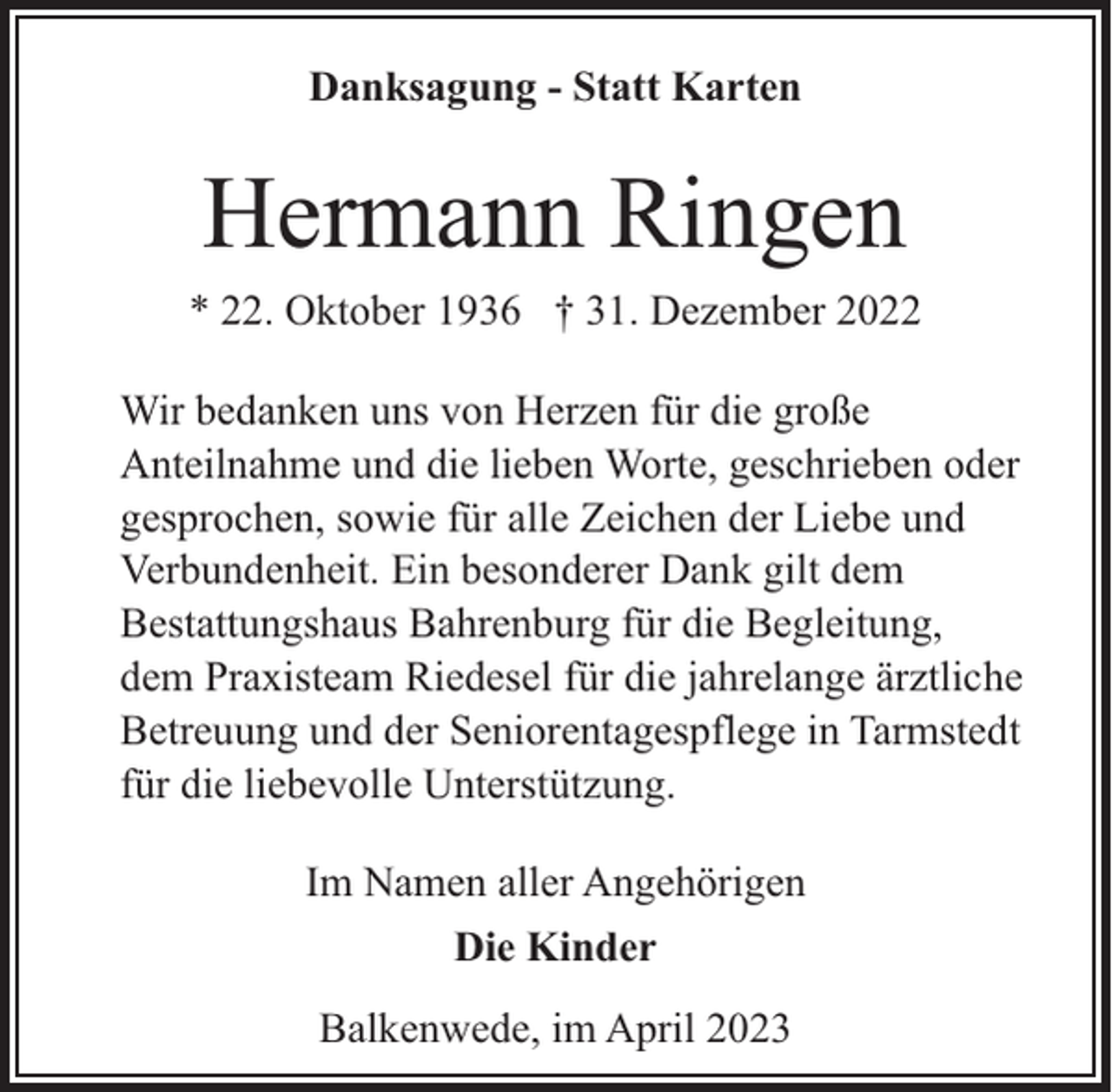 <p>Danksagung - Statt Karten</p><p>Hermann Ringen</p><p>* 22. Oktober 1936 † 31. Dezember 2022<br />Wir bedanken uns von Herzen für die große<br />Anteilnahme und die lieben Worte, geschrieben oder<br />gesprochen, sowie für alle Zeichen der Liebe und<br />Verbundenheit. Ein besonderer Dank gilt dem<br />Bestattungshaus Bahrenburg für die Begleitung,<br />dem Praxisteam Riedesel für die jahrelange ärztliche<br />Betreuung und der Seniorentagespflege in Tarmstedt<br />für die liebevolle Unterstützung.<br />Im Namen aller Angehörigen<br />Die Kinder<br />Balkenwede, im April 2023</p>