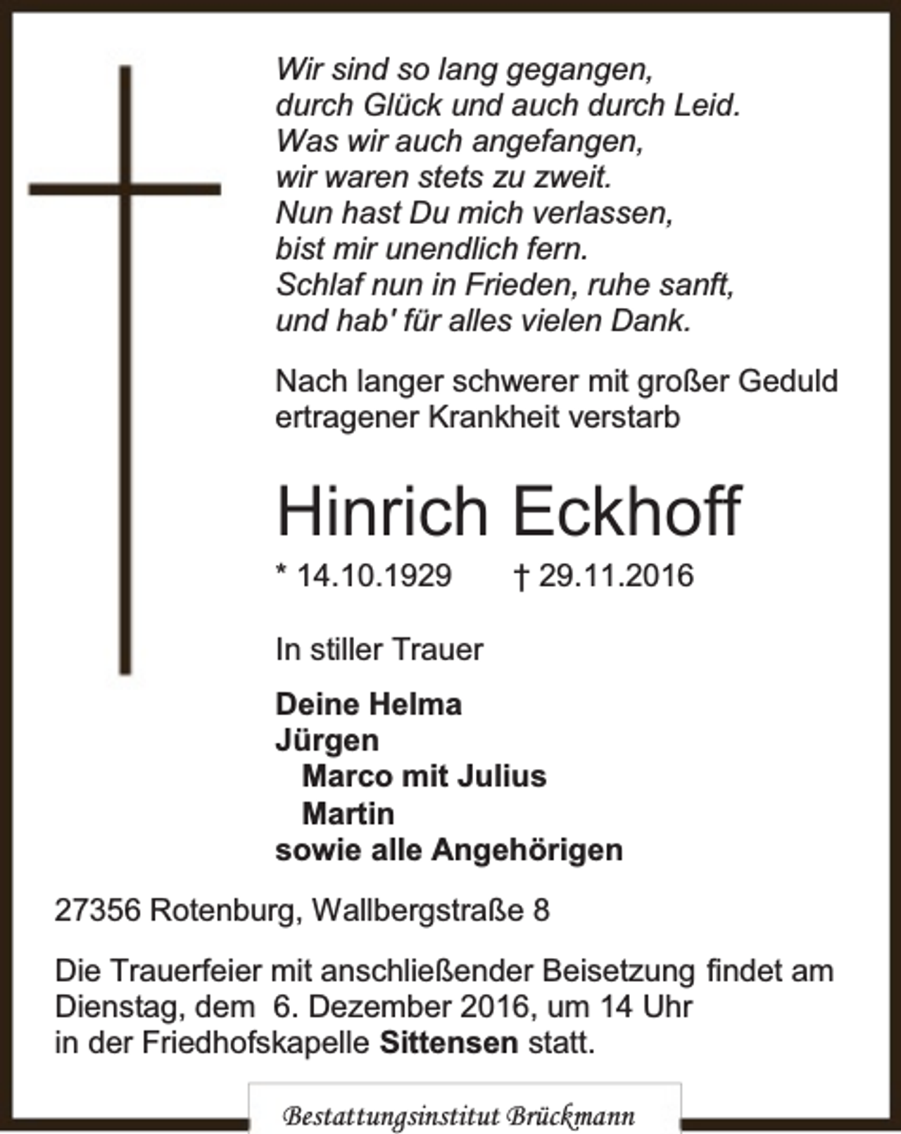 <p>Wir sind so lang gegangen,<br />durch Glück und auch durch Leid.<br />Was wir auch angefangen,<br />wir waren stets zu zweit.<br />Nun hast Du mich verlassen,<br />bist mir unendlich fern.<br />Schlaf nun in Frieden, ruhe sanft,<br />und hab′ für alles vielen Dank.<br />Nach langer schwerer mit großer Geduld<br />ertragener Krankheit verstarb</p><p>Hinrich Eckhoff<br />* 14.10.1929</p><p>† 29.11.2016</p><p>In stiller Trauer<br />Deine Helma<br />Jürgen<br />Marco mit Julius<br />Martin<br />sowie alle Angehörigen<br />27356 Rotenburg, Wallbergstraße 8<br />Die Trauerfeier mit anschließender Beisetzung findet am<br />Dienstag, dem 6. Dezember 2016, um 14 Uhr<br />in der Friedhofskapelle Sittensen statt.<br />Bestattungsinstitut Brückmann</p>