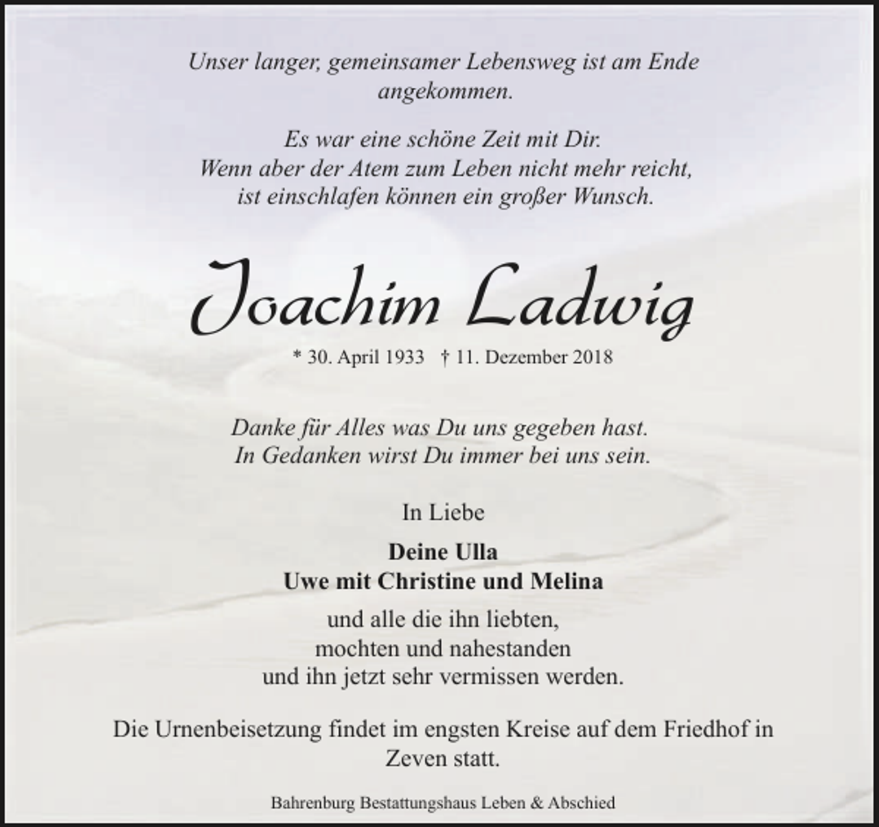 <p>Unser langer, gemeinsamer Lebensweg ist am Ende<br />angekommen.<br />Es war eine schöne Zeit mit Dir.<br />Wenn aber der Atem zum Leben nicht mehr reicht,<br />ist einschlafen können ein großer Wunsch.</p><p>Joachim Ladwig<br />* 30. April 1933 † 11. Dezember 2018</p><p>Danke für Alles was Du uns gegeben hast.<br />In Gedanken wirst Du immer bei uns sein.<br />In Liebe<br />Deine Ulla<br />Uwe mit Christine und Melina<br />und alle die ihn liebten,<br />mochten und nahestanden<br />und ihn jetzt sehr vermissen werden.<br />Die Urnenbeisetzung findet im engsten Kreise auf dem Friedhof in<br />Zeven statt.<br />Bahrenburg Bestattungshaus Leben &amp; Abschied</p>