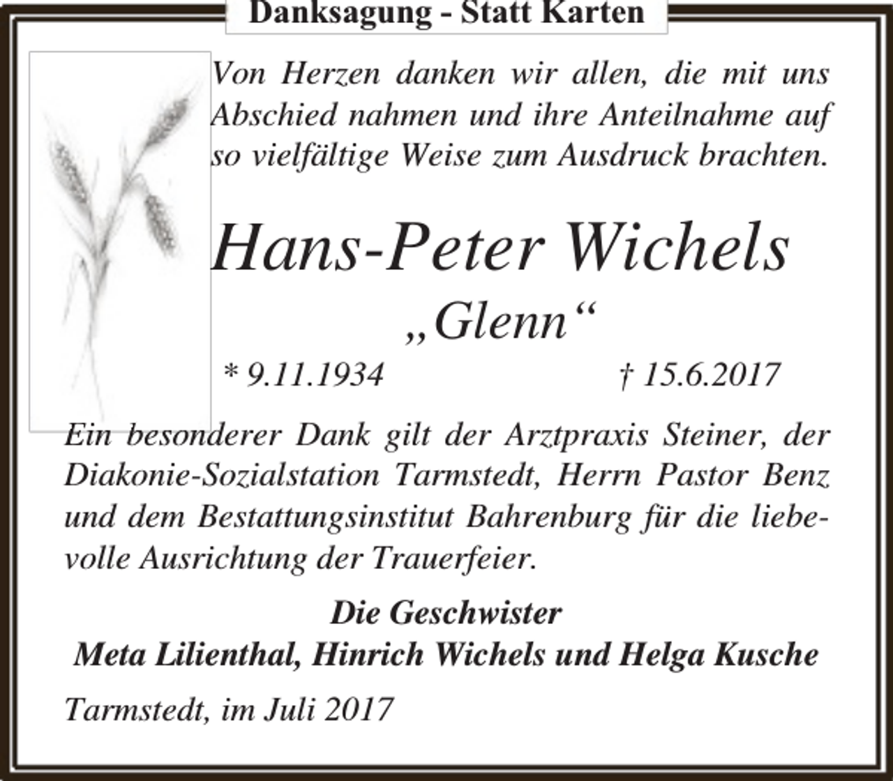 <p>Danksagung - Statt Karten<br />Von Herzen danken wir allen, die mit uns<br />Abschied nahmen und ihre Anteilnahme auf<br />so vielfältige Weise zum Ausdruck brachten.</p><p>Hans-Peter Wichels<br />* 9.11.1934</p><p>„Glenn“</p><p>† 15.6.2017</p><p>Ein besonderer Dank gilt der Arztpraxis Steiner, der<br />Diakonie-Sozialstation Tarmstedt, Herrn Pastor Benz<br />und dem Bestattungsinstitut Bahrenburg für die liebevolle Ausrichtung der Trauerfeier.<br />Die Geschwister<br />Meta Lilienthal, Hinrich Wichels und Helga Kusche<br />Tarmstedt, im Juli 2017</p>