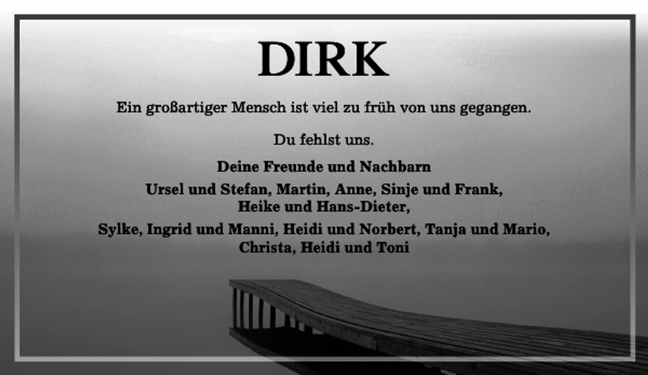 <p>Dirk<br />Ein großartiger Mensch ist viel zu früh von uns gegangen.<br />Du fehlst uns.<br />Deine Freunde und Nachbarn<br />Ursel und Stefan, Martin, Anne, Sinje und Frank,<br />Heike und Hans-Dieter,<br />Sylke, Ingrid und Manni, Heidi und Norbert, Tanja und Mario,<br />Christa, Heidi und Toni</p>