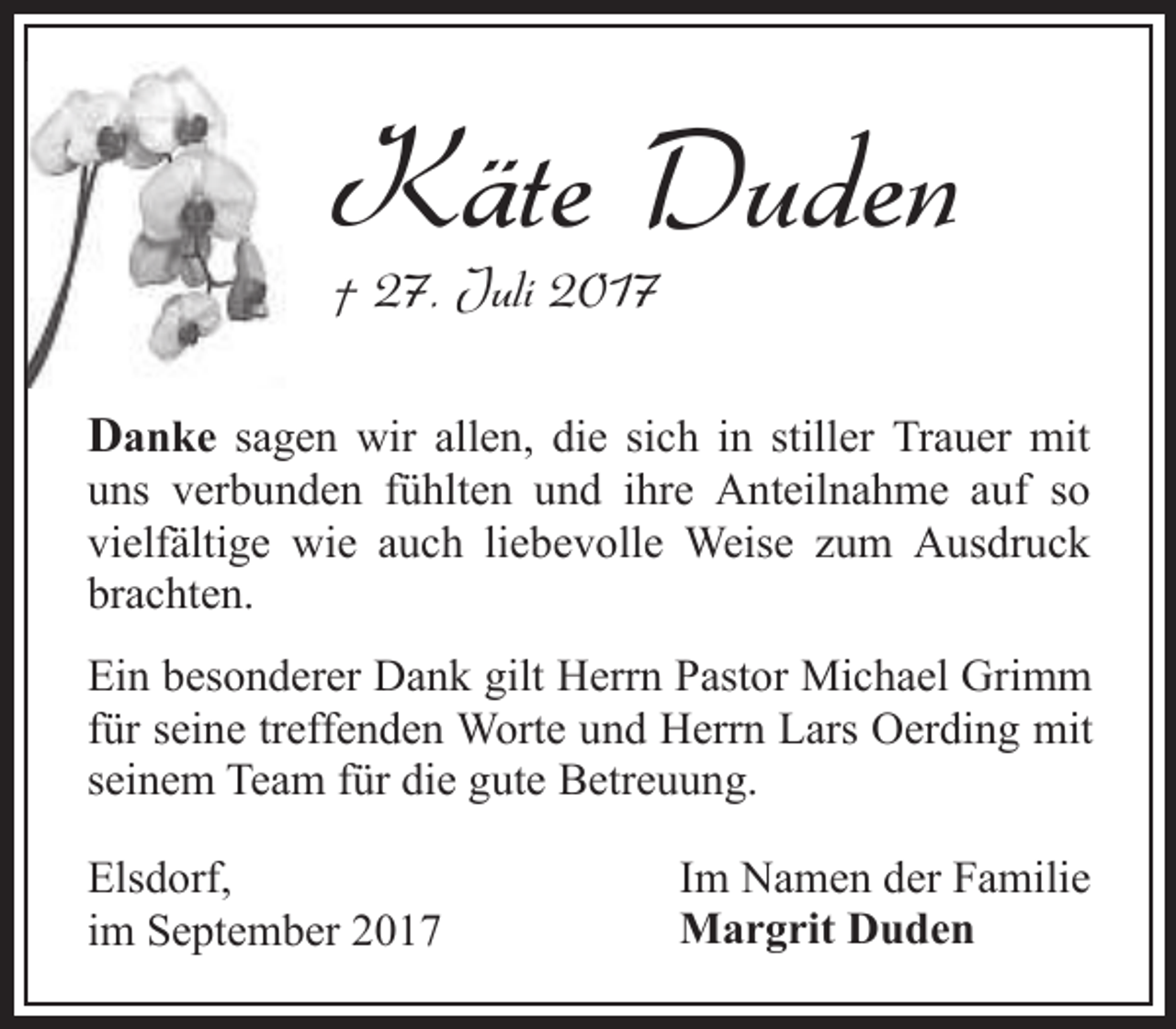 <p>Käte Duden<br />† 27. Juli 2017</p><p>Danke sagen wir allen, die sich in stiller Trauer mit<br />uns verbunden fühlten und ihre Anteilnahme auf so<br />vielfältige wie auch liebevolle Weise zum Ausdruck<br />brachten.<br />Ein besonderer Dank gilt Herrn Pastor Michael Grimm<br />für seine treffenden Worte und Herrn Lars Oerding mit<br />seinem Team für die gute Betreuung.<br />Elsdorf,<br />im September 2017</p><p>Im Namen der Familie<br />Margrit Duden</p>