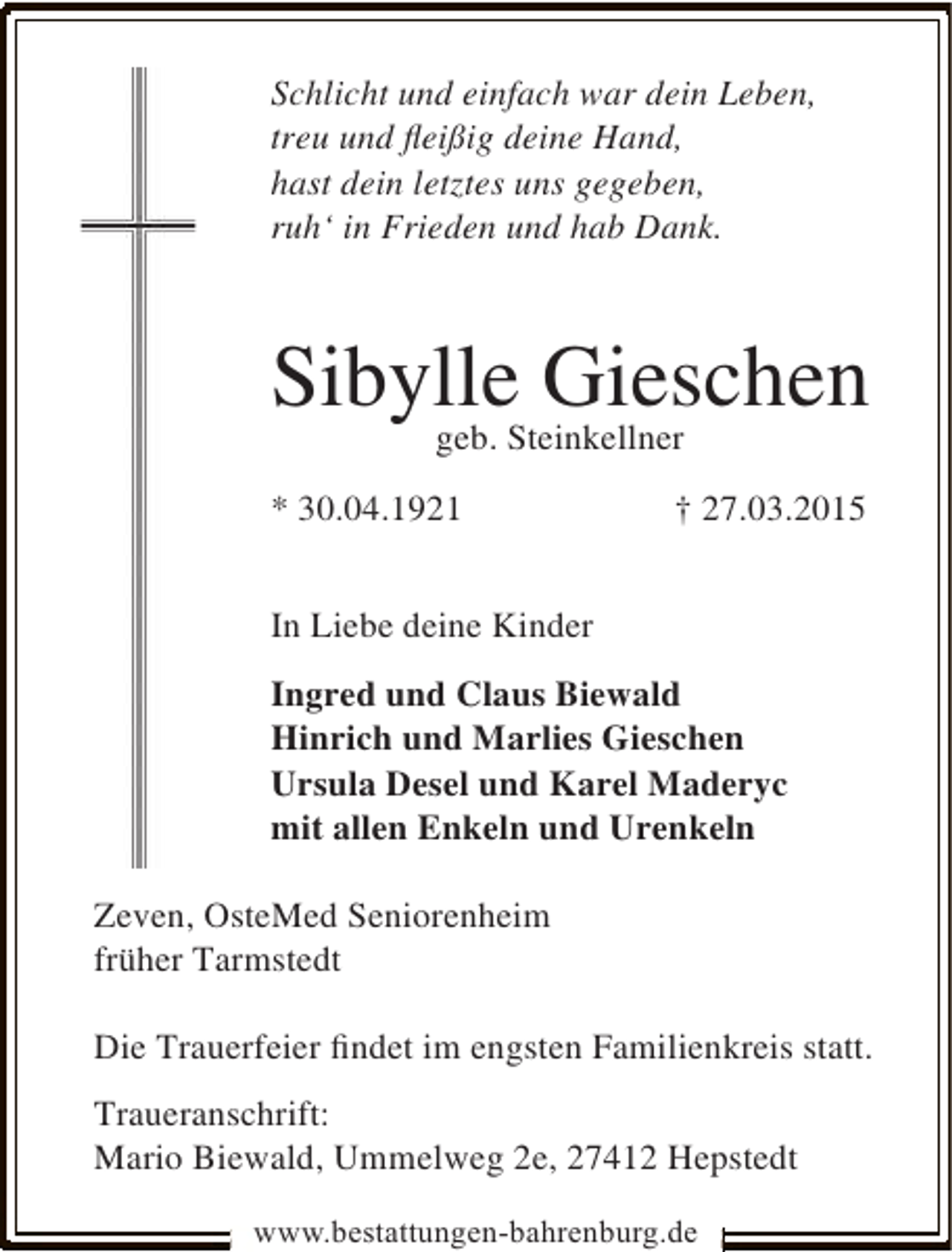 <p>Schlicht und einfach war dein Leben,<br />treu und ﬂeißig deine Hand,<br />hast dein letztes uns gegeben,<br />ruh‘ in Frieden und hab Dank.</p><p>SibylleSteinkellner<br />Gieschen<br />geb.<br />* 30.04.1921</p><p>† 27.03.2015</p><p>In Liebe deine Kinder<br />Ingred und Claus Biewald<br />Hinrich und Marlies Gieschen<br />Ursula Desel und Karel Maderyc<br />mit allen Enkeln und Urenkeln<br />Zeven, OsteMed Seniorenheim<br />früher Tarmstedt<br />Die Trauerfeier ﬁndet im engsten Familienkreis statt.<br />Traueranschrift:<br />Mario Biewald, Ummelweg 2e, 27412 Hepstedt<br />www.bestattungen-bahrenburg.de</p>