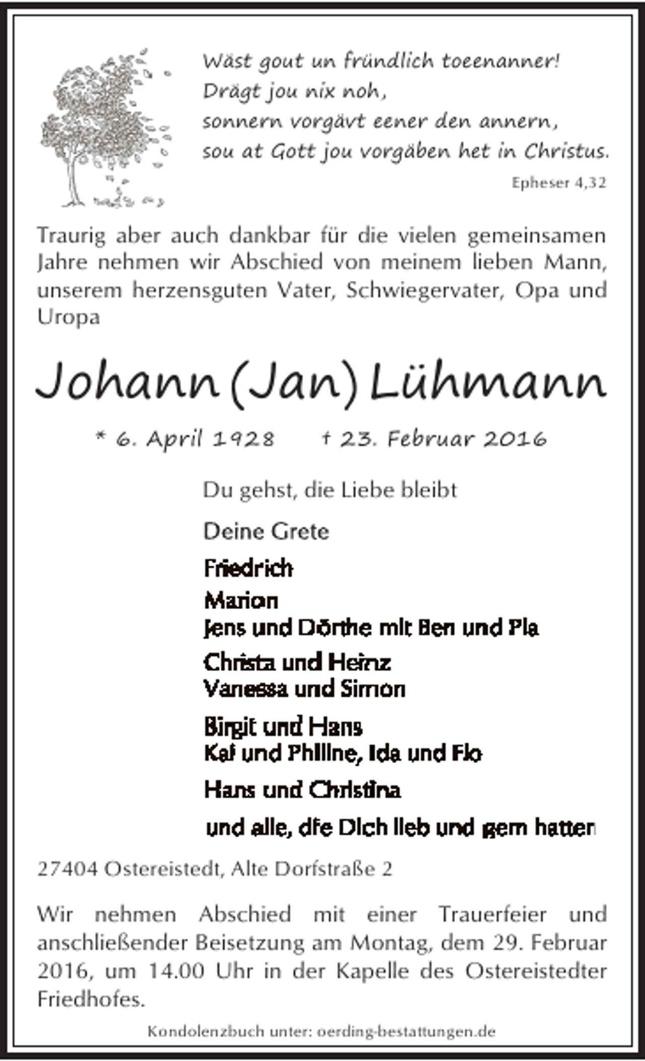 <p>Wäst gout un fründlich toeenanner!<br />Drägt jou nix noh,<br />sonnern vorgävt eener den annern,<br />sou at Gott jou vorgäben het in Christus.<br />Epheser 4,32</p><p>Traurig aber auch dankbar für die vielen gemeinsamen<br />Jahre nehmen wir Abschied von meinem lieben Mann,<br />unserem herzensguten Vater, Schwiegervater, Opa und<br />Uropa</p><p>Johann (Jan) Lühmann<br />* 6. April 1928</p><p>† 23. Februar 2016</p><p>Du gehst, die Liebe bleibt</p><p>27404 Ostereistedt, Alte Dorfstraße 2</p><p>Wir nehmen Abschied mit einer Trauerfeier und<br />anschließender Beisetzung am Montag, dem 29. Februar<br />2016, um 14.00 Uhr in der Kapelle des Ostereistedter<br />Friedhofes.<br />Kondolenzbuch unter: oerding-bestattungen.de</p>