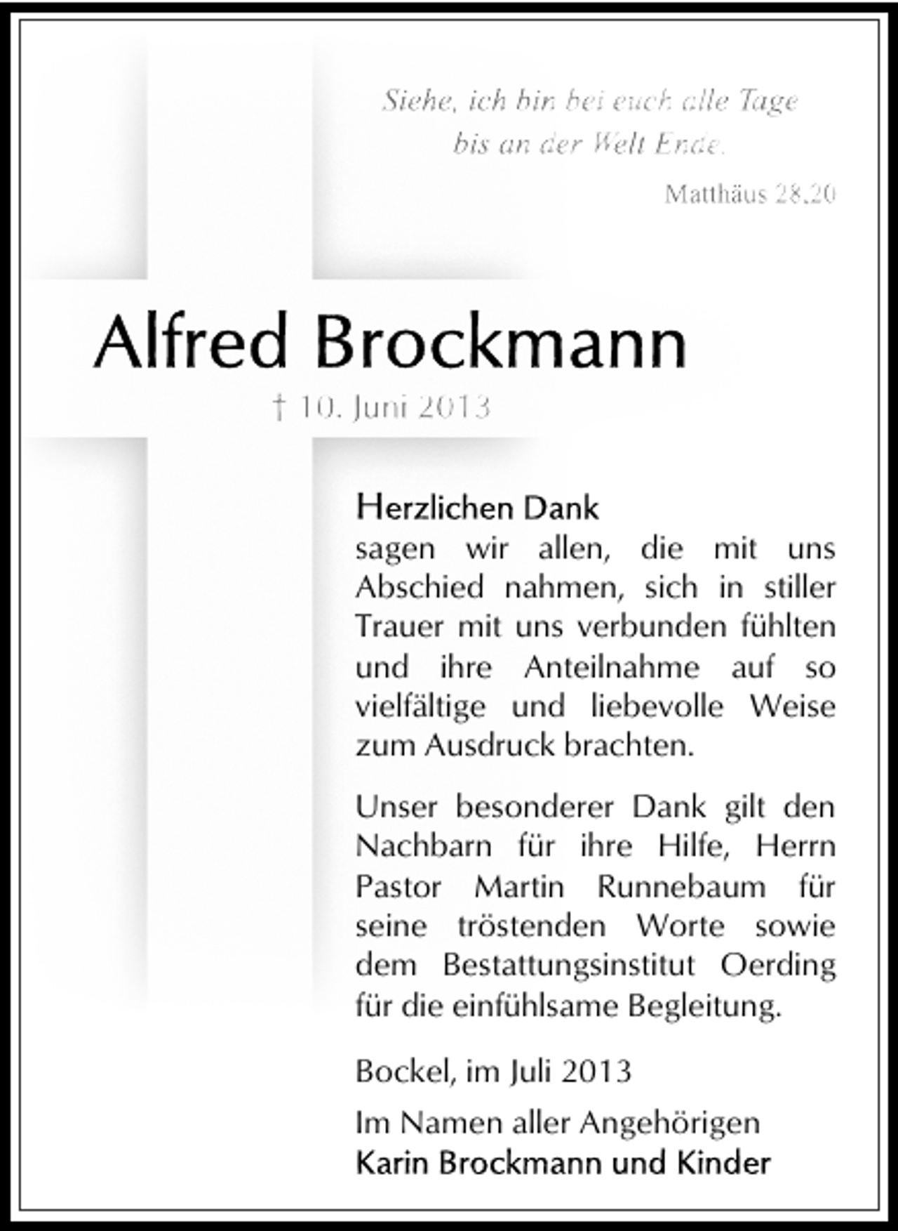 <p>Siehe, ich bin bei euch alle Tage<br />bis an der Welt Ende.<br />Matthäus 28,20</p><p>† 10. Juni 2013</p><p>sagen wir allen, die mit uns<br />Abschied nahmen, sich in stiller<br />Trauer mit uns verbunden fühlten<br />und ihre Anteilnahme auf so<br />vielfältige und liebevolle Weise<br />zum Ausdruck brachten.<br />Unser besonderer Dank gilt den<br />Nachbarn für ihre Hilfe, Herrn<br />Pastor Martin Runnebaum für<br />seine tröstenden Worte sowie<br />dem Bestattungsinstitut Oerding<br />für die einfühlsame Begleitung.</p><p>Bockel, im Juli 2013<br />Im Namen aller Angehörigen</p>