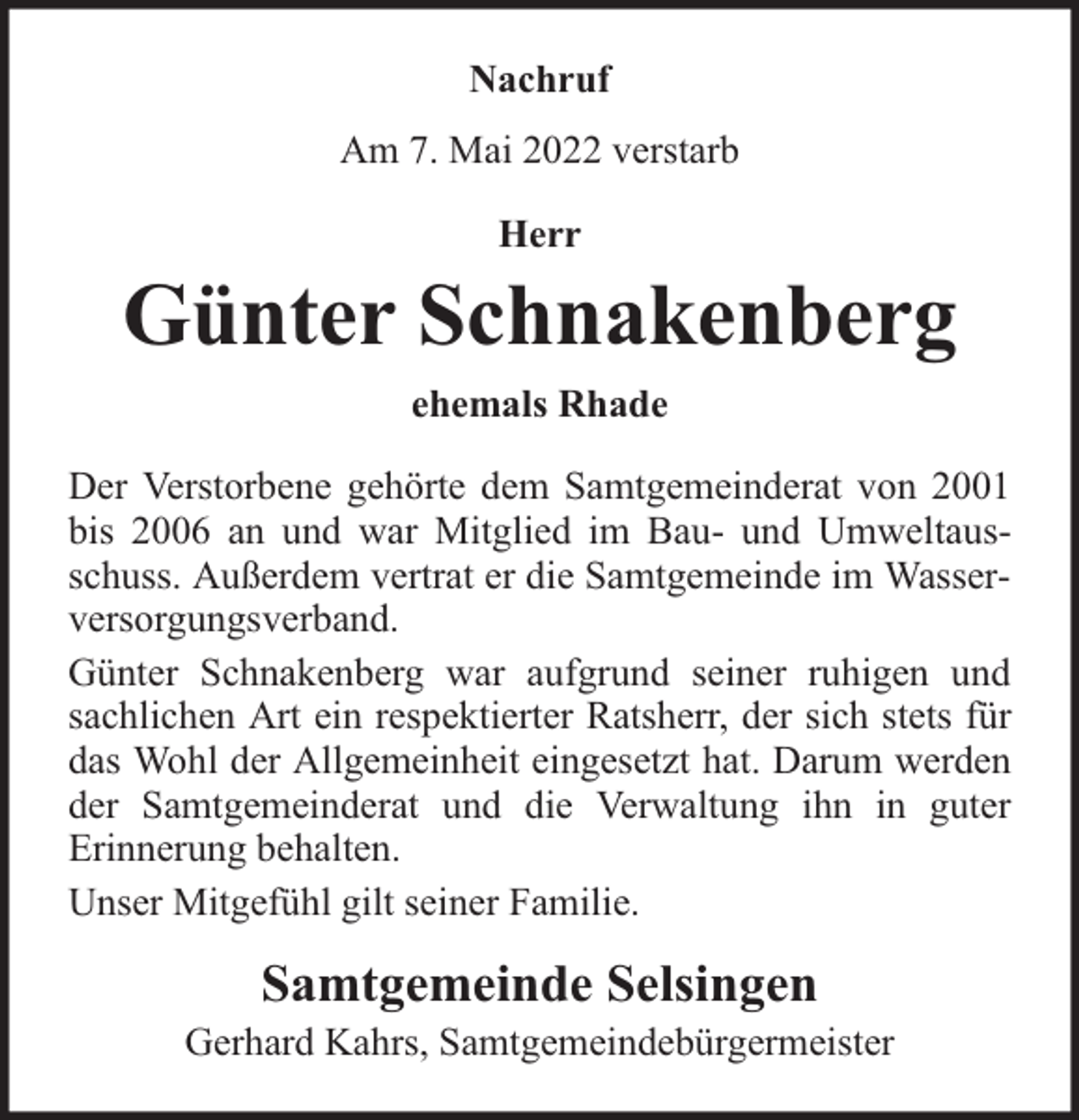 <p>Nachruf<br />Am 7. Mai 2022 verstarb<br />Herr</p><p>Günter Schnakenberg<br />ehemals Rhade<br />Der Verstorbene gehörte dem Samtgemeinderat von 2001<br />bis 2006 an und war Mitglied im Bau- und Umweltausschuss. Außerdem vertrat er die Samtgemeinde im Wasserversorgungsverband.<br />Günter Schnakenberg war aufgrund seiner ruhigen und<br />sachlichen Art ein respektierter Ratsherr, der sich stets für<br />das Wohl der Allgemeinheit eingesetzt hat. Darum werden<br />der Samtgemeinderat und die Verwaltung ihn in guter<br />Erinnerung behalten.<br />Unser Mitgefühl gilt seiner Familie.</p><p>Samtgemeinde Selsingen</p><p>Gerhard Kahrs, Samtgemeindebürgermeister</p>