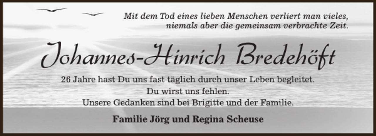 <p>Mit dem Tod eines lieben Menschen verliert man vieles,<br />niemals aber die gemeinsam verbrachte Zeit.</p><p>Johannes-Hinrich Bredehöft<br />26 Jahre hast Du uns fast täglich durch unser Leben begleitet.<br />Du wirst uns fehlen.<br />Unsere Gedanken sind bei Brigitte und der Familie.</p><p>Familie Jörg und Regina Scheuse</p>