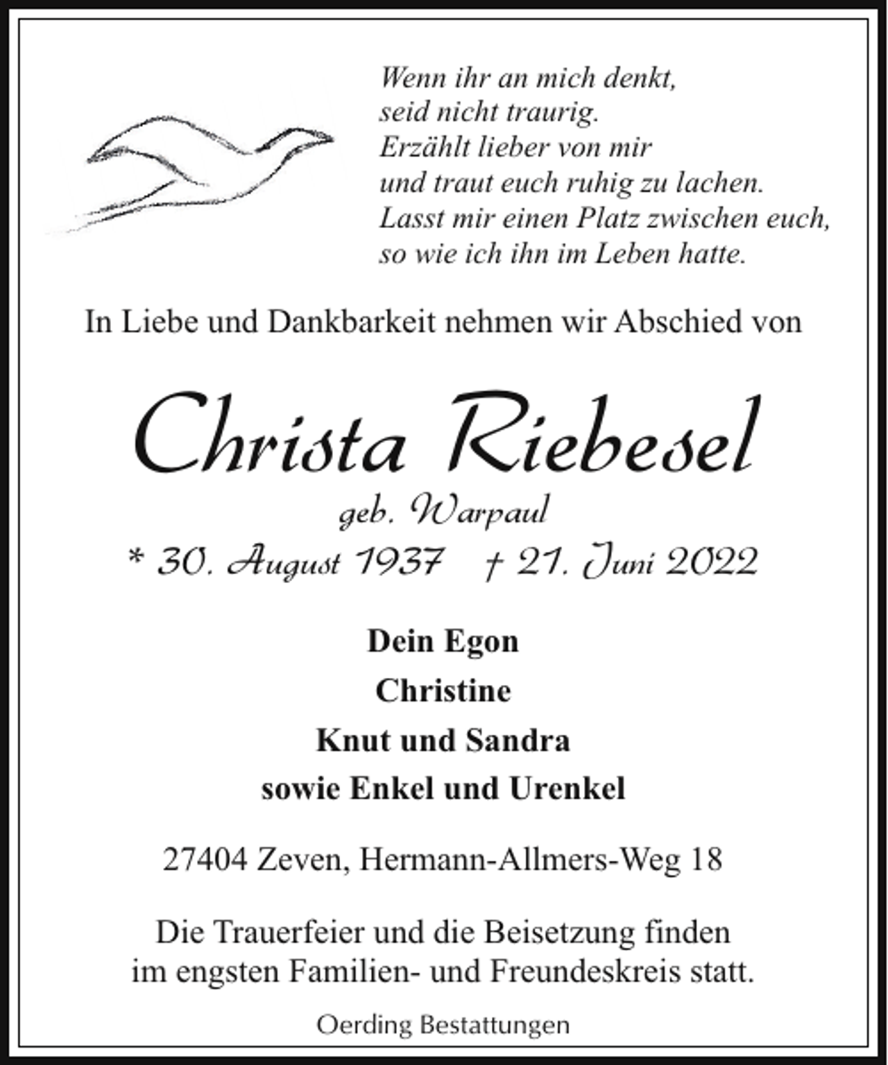 <p>Wenn ihr an mich denkt,<br />seid nicht traurig.<br />Erzählt lieber von mir<br />und traut euch ruhig zu lachen.<br />Lasst mir einen Platz zwischen euch,<br />so wie ich ihn im Leben hatte.</p><p>In Liebe und Dankbarkeit nehmen wir Abschied von</p><p>Christa Riebesel</p><p>geb. Warpaul<br />* 30. August 1937 † 21. Juni 2022<br />Dein Egon<br />Christine<br />Knut und Sandra<br />sowie Enkel und Urenkel<br />27404 Zeven, Hermann-Allmers-Weg 18<br />Die Trauerfeier und die Beisetzung finden<br />im engsten Familien- und Freundeskreis statt.<br />Oerding Bestattungen</p>