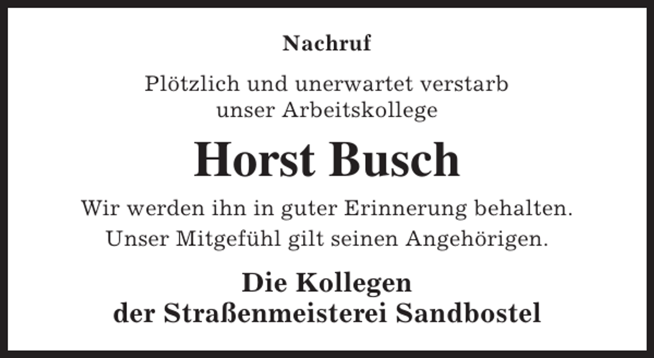 <p>Nachruf<br />Plötzlich und unerwartet verstarb<br />unser Arbeitskollege</p><p>Horst Busch<br />Wir werden ihn in guter Erinnerung behalten.<br />Unser Mitgefühl gilt seinen Angehörigen.</p><p>Die Kollegen<br />der Straßenmeisterei Sandbostel</p>