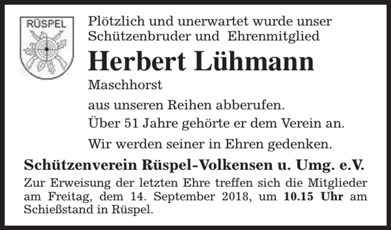 <p>Plötzlich und unerwartet wurde unser<br />Schützenbruder und Ehrenmitglied</p><p>Herbert Lühmann</p><p>Maschhorst<br />aus unseren Reihen abberufen.<br />Über 51 Jahre gehörte er dem Verein an.<br />Wir werden seiner in Ehren gedenken.</p><p>Schützenverein Rüspel-Volkensen u. Umg. e.V.</p><p>Zur Erweisung der letzten Ehre treffen sich die Mitglieder<br />am Freitag, dem 14. September 2018, um 10.15 Uhr am<br />Schießstand in Rüspel.</p>