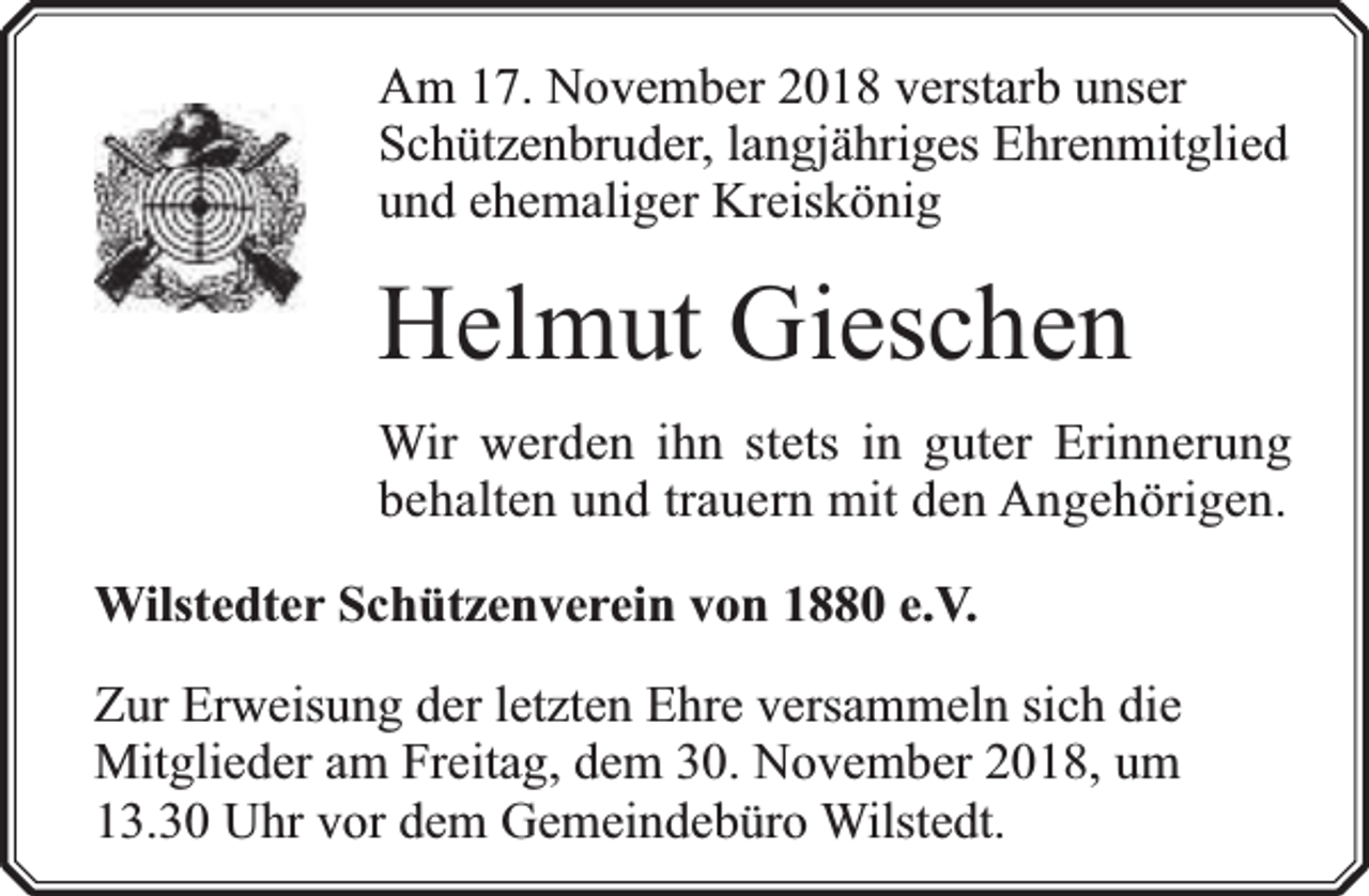 <p>Am 17. November 2018 verstarb unser<br />Schützenbruder, langjähriges Ehrenmitglied<br />und ehemaliger Kreiskönig</p><p>Helmut Gieschen<br />Wir werden ihn stets in guter Erinnerung<br />behalten und trauern mit den Angehörigen.<br />Wilstedter Schützenverein von 1880 e.V.<br />Zur Erweisung der letzten Ehre versammeln sich die<br />Mitglieder am Freitag, dem 30. November 2018, um<br />13.30 Uhr vor dem Gemeindebüro Wilstedt.</p>