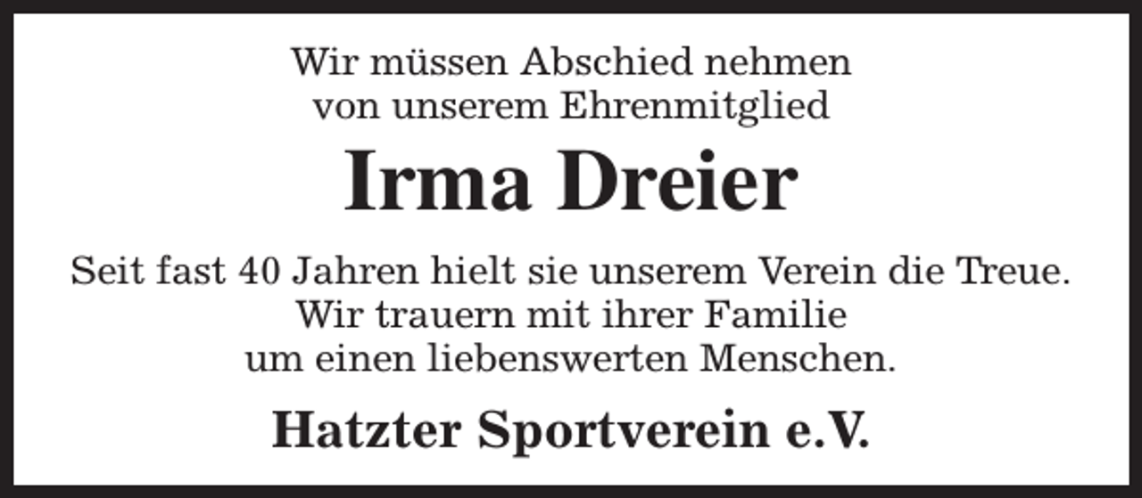 <p>Wir müssen Abschied nehmen<br />von unserem Ehrenmitglied</p><p>Irma Dreier</p><p>Seit fast 40 Jahren hielt sie unserem Verein die Treue.<br />Wir trauern mit ihrer Familie<br />um einen liebenswerten Menschen.</p><p>Hatzter Sportverein e.V.</p>