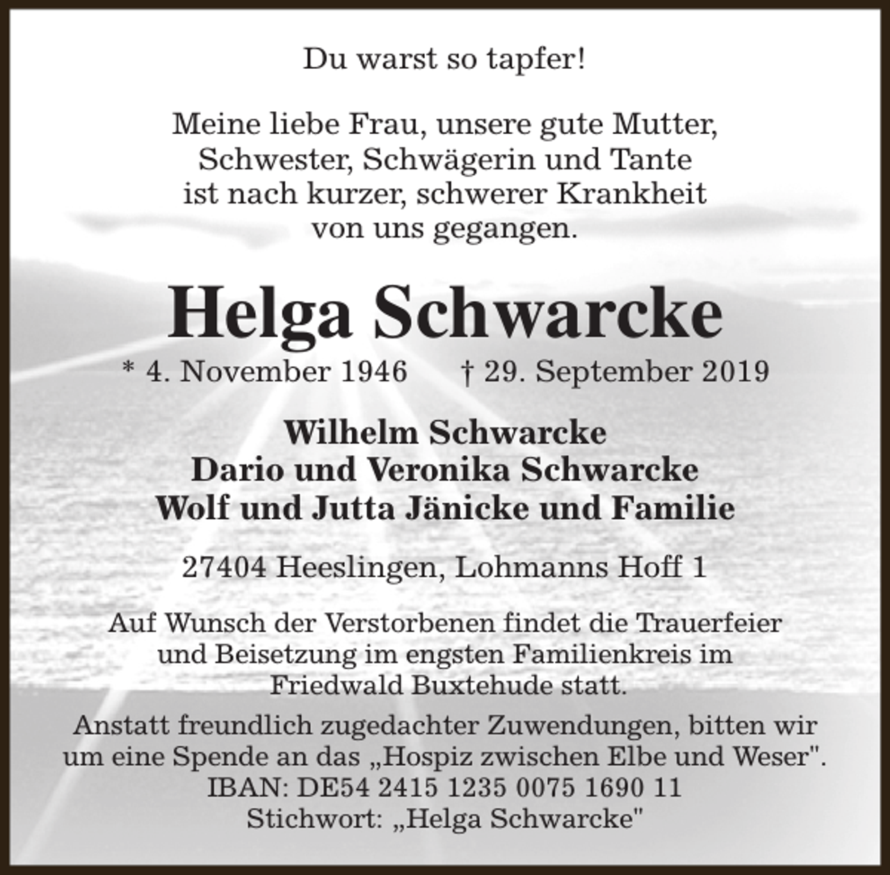 <p>Du warst so tapfer!<br />Meine liebe Frau, unsere gute Mutter,<br />Schwester, Schwägerin und Tante<br />ist nach kurzer, schwerer Krankheit<br />von uns gegangen.</p><p>Helga Schwarcke</p><p>* 4. November 1946</p><p>† 29. September 2019</p><p>Wilhelm Schwarcke<br />Dario und Veronika Schwarcke<br />Wolf und Jutta Jänicke und Familie<br />27404 Heeslingen, Lohmanns Hoff 1<br />Auf Wunsch der Verstorbenen findet die Trauerfeier<br />und Beisetzung im engsten Familienkreis im<br />Friedwald Buxtehude statt.<br />Anstatt freundlich zugedachter Zuwendungen, bitten wir<br />um eine Spende an das „Hospiz zwischen Elbe und Weser".<br />IBAN: DE54 2415 1235 0075 1690 11<br />Stichwort: „Helga Schwarcke"</p>