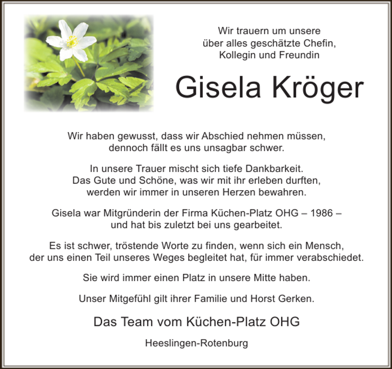<p>Wir trauern um unsere<br />über alles geschätzte Chefin,<br />Kollegin und Freundin</p><p>Gisela Kröger<br />Wir haben gewusst, dass wir Abschied nehmen müssen,<br />dennoch fällt es uns unsagbar schwer.<br />In unsere Trauer mischt sich tiefe Dankbarkeit.<br />Das Gute und Schöne, was wir mit ihr erleben durften,<br />werden wir immer in unseren Herzen bewahren.<br />Gisela war Mitgründerin der Firma Küchen-Platz OHG – 1986 –<br />und hat bis zuletzt bei uns gearbeitet.<br />Es ist schwer, tröstende Worte zu finden, wenn sich ein Mensch,<br />der uns einen Teil unseres Weges begleitet hat, für immer verabschiedet.<br />Sie wird immer einen Platz in unsere Mitte haben.<br />Unser Mitgefühl gilt ihrer Familie und Horst Gerken.</p><p>Das Team vom Küchen-Platz OHG<br />Heeslingen-Rotenburg</p>