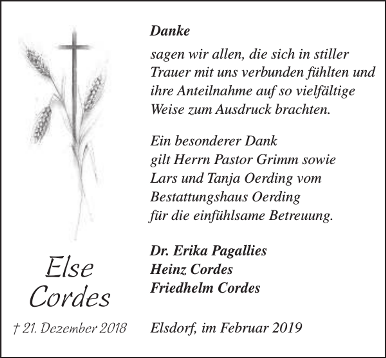 <p>Danke<br />sagen wir allen, die sich in stiller<br />Trauer mit uns verbunden fühlten und<br />ihre Anteilnahme auf so vielfältige<br />Weise zum Ausdruck brachten.<br />Ein besonderer Dank<br />gilt Herrn Pastor Grimm sowie<br />Lars und Tanja Oerding vom<br />Bestattungshaus Oerding<br />für die einfühlsame Betreuung.</p><p>Else<br />Cordes<br />† 21. Dezember 2018</p><p>Dr. Erika Pagallies<br />Heinz Cordes<br />Friedhelm Cordes<br />Elsdorf, im Februar 2019</p>