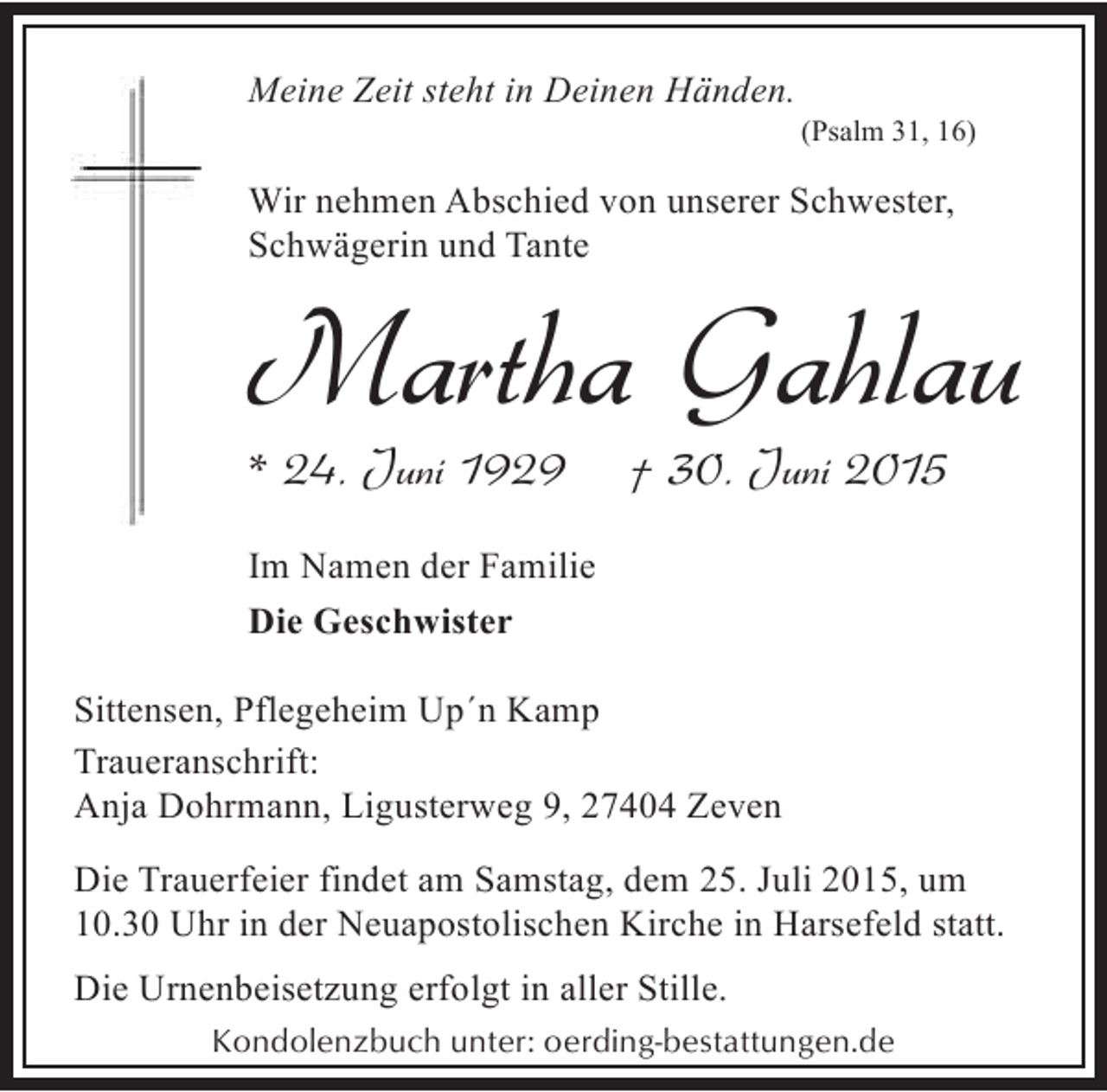 <p>Meine Zeit steht in Deinen Händen.</p><p>(Psalm 31, 16)</p><p>Wir nehmen Abschied von unserer Schwester,<br />Schwägerin und Tante</p><p>Martha Gahlau</p><p>* 24. Juni 1929</p><p>† 30. Juni 2015</p><p>Im Namen der Familie<br />Die Geschwister<br />Sittensen, Pflegeheim Up´n Kamp<br />Traueranschrift:<br />Anja Dohrmann, Ligusterweg 9, 27404 Zeven<br />Die Trauerfeier findet am Samstag, dem 25. Juli 2015, um<br />10.30 Uhr in der Neuapostolischen Kirche in Harsefeld statt.<br />Die Urnenbeisetzung erfolgt in aller Stille.<br />Kondolenzbuch unter: oerding-bestattungen.de</p>