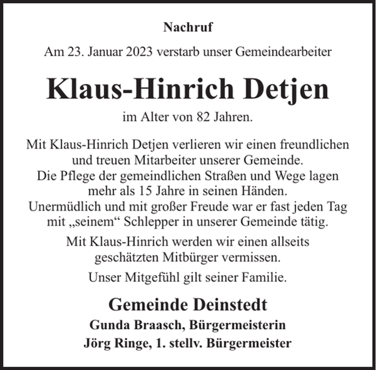 <p>Nachruf<br />Am 23. Januar 2023 verstarb unser Gemeindearbeiter</p><p>Klaus-Hinrich Detjen<br />im Alter von 82 Jahren.</p><p>Mit Klaus-Hinrich Detjen verlieren wir einen freundlichen<br />und treuen Mitarbeiter unserer Gemeinde.<br />Die Pflege der gemeindlichen Straßen und Wege lagen<br />mehr als 15 Jahre in seinen Händen.<br />Unermüdlich und mit großer Freude war er fast jeden Tag<br />mit „seinem“ Schlepper in unserer Gemeinde tätig.<br />Mit Klaus-Hinrich werden wir einen allseits<br />geschätzten Mitbürger vermissen.<br />Unser Mitgefühl gilt seiner Familie.</p><p>Gemeinde Deinstedt</p><p>Gunda Braasch, Bürgermeisterin<br />Jörg Ringe, 1. stellv. Bürgermeister</p>
