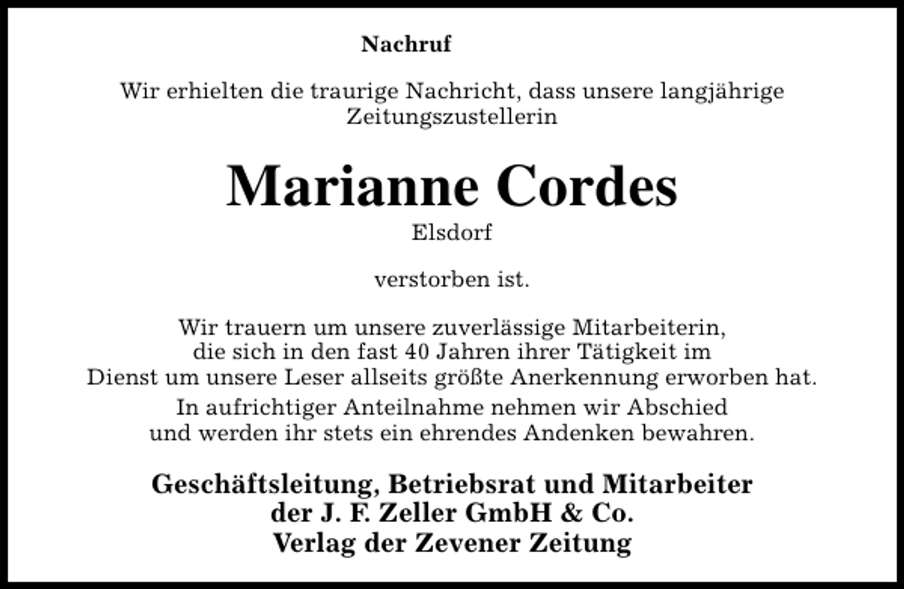 <p>Nachruf<br />Wir erhielten die traurige Nachricht, dass unsere langjährige<br />Zeitungszustellerin</p><p>Marianne Cordes<br />Elsdorf</p><p>verstorben ist.<br />Wir trauern um unsere zuverlässige Mitarbeiterin,<br />die sich in den fast 40 Jahren ihrer Tätigkeit im<br />Dienst um unsere Leser allseits größte Anerkennung erworben hat.<br />In aufrichtiger Anteilnahme nehmen wir Abschied<br />und werden ihr stets ein ehrendes Andenken bewahren.</p><p>Geschäftsleitung, Betriebsrat und Mitarbeiter<br />der J. F. Zeller GmbH &amp; Co.<br />Verlag der Zevener Zeitung</p>