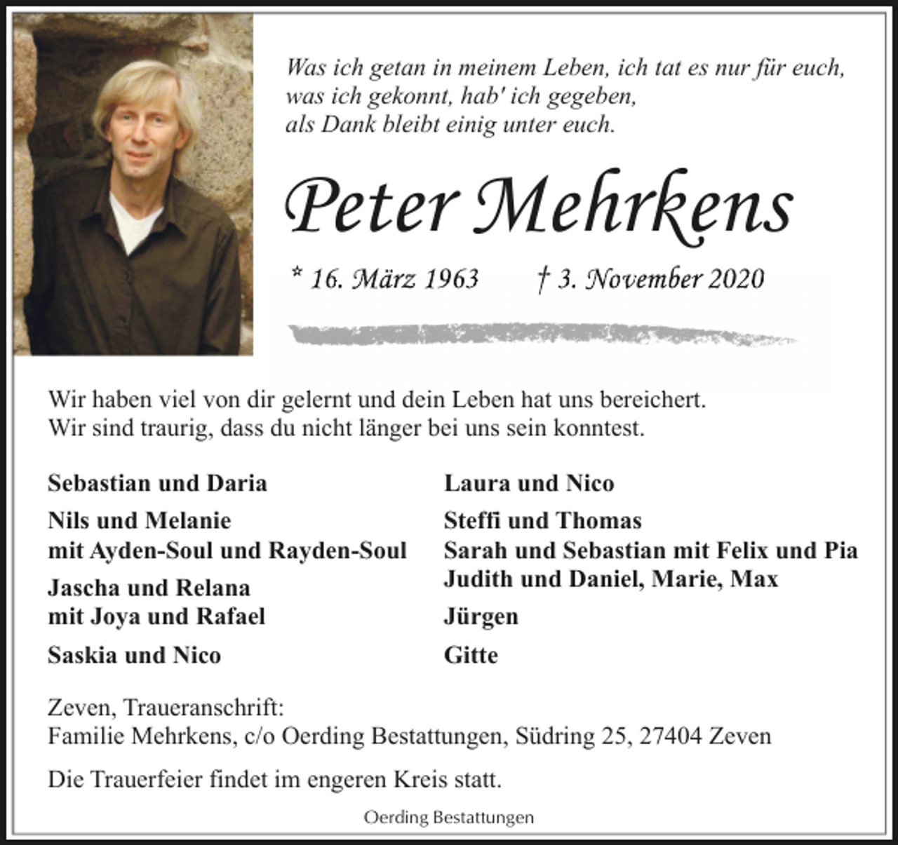 <p>Was ich getan in meinem Leben, ich tat es nur für euch,<br />was ich gekonnt, hab' ich gegeben,<br />als Dank bleibt einig unter euch.</p><p>Peter Mehrkens<br />* 16.<br />16 März 1963</p><p>† 3.<br />3 November<br />N v b r 2020</p><p>Wir haben viel von dir gelernt<br />l<br />undd ddein<br />i L<br />Leben<br />b hhat uns bbereichert.<br />i h<br />Wir sind traurig, dass du nicht länger bei uns sein konntest.<br />Sebastian und Daria<br />Nils und Melanie<br />mit Ayden-Soul und Rayden-Soul<br />Jascha und Relana<br />mit Joya und Rafael<br />Saskia und Nico</p><p>Laura und Nico<br />Steffi und Thomas<br />Sarah und Sebastian mit Felix und Pia<br />Judith und Daniel, Marie, Max<br />Jürgen<br />Gitte</p><p>Zeven, Traueranschrift:<br />Familie Mehrkens, c/o Oerding Bestattungen, Südring 25, 27404 Zeven<br />Die Trauerfeier findet im engeren Kreis statt.<br />Oerding Bestattungen</p>