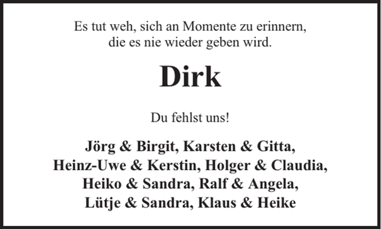 <p>Es tut weh, sich an Momente zu erinnern,<br />die es nie wieder geben wird.</p><p>Dirk<br />Du fehlst uns!</p><p>Jörg &amp; Birgit, Karsten &amp; Gitta,<br />Heinz-Uwe &amp; Kerstin, Holger &amp; Claudia,<br />Heiko &amp; Sandra, Ralf &amp; Angela,<br />Lütje &amp; Sandra, Klaus &amp; Heike</p>