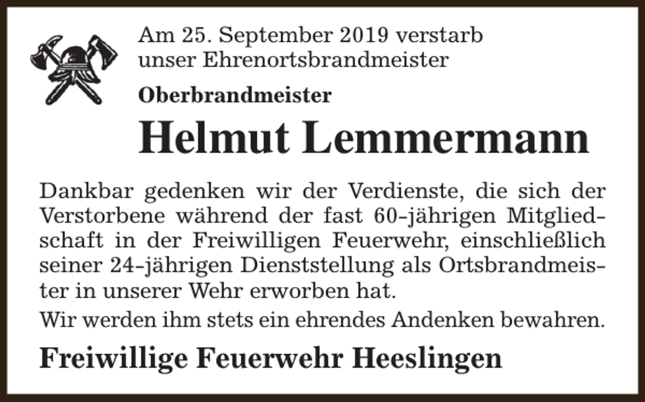 <p>Am 25. September 2019 verstarb<br />unser Ehrenortsbrandmeister<br />Oberbrandmeister</p><p>Helmut Lemmermann<br />Dankbar gedenken wir der Verdienste, die sich der<br />Verstorbene während der fast 60-jährigen Mitgliedschaft in der Freiwilligen Feuerwehr, einschließlich<br />seiner 24-jährigen Dienststellung als Ortsbrandmeister in unserer Wehr erworben hat.<br />Wir werden ihm stets ein ehrendes Andenken bewahren.</p><p>Freiwillige Feuerwehr Heeslingen</p>