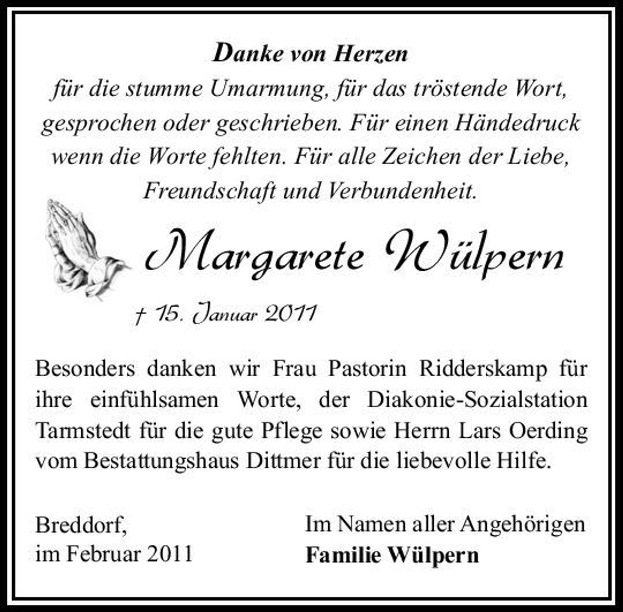 <p>Danke von Herzen für die stumme Umarmung, für das tröstende Wort, gesprochen oder geschrieben. Für einen Händedruck wenn die Worte fehlten. Für alle Zeichen der Liebe, Freundschaft und Verbundenheit.</p><p>Margarete Wülpern<br />† 15. Januar 2011<br />Besonders danken wir Frau Pastorin Ridderskamp für ihre einfühlsamen Worte, der Diakonie-Sozialstation Tarmstedt für die gute Pflege sowie Herrn Lars Oerding vom Bestattungshaus Dittmer für die liebevolle Hilfe. Breddorf, im Februar 2011 Im Namen aller Angehörigen Familie Wülpern</p>
