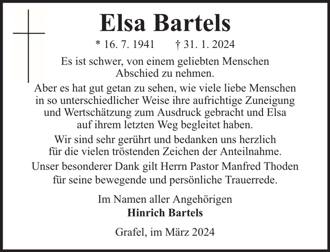 <p>Elsa Bartels</p><p>* 16. 7. 1941<br />† 31. 1. 2024<br />Es ist schwer, von einem geliebten Menschen<br />Abschied zu nehmen.<br />Aber es hat gut getan zu sehen, wie viele liebe Menschen<br />in so unterschiedlicher Weise ihre aufrichtige Zuneigung<br />und Wertschätzung zum Ausdruck gebracht und Elsa<br />auf ihrem letzten Weg begleitet haben.<br />Wir sind sehr gerührt und bedanken uns herzlich<br />für die vielen tröstenden Zeichen der Anteilnahme.<br />Unser besonderer Dank gilt Herrn Pastor Manfred Thoden<br />für seine bewegende und persönliche Trauerrede.<br />Im Namen aller Angehörigen<br />Hinrich Bartels<br />Grafel, im März 2024</p>